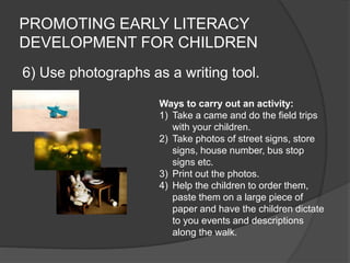 PROMOTING EARLY LITERACY
DEVELOPMENT FOR CHILDREN
6) Use photographs as a writing tool.
Ways to carry out an activity:
1) Take a came and do the field trips
with your children.
2) Take photos of street signs, store
signs, house number, bus stop
signs etc.
3) Print out the photos.
4) Help the children to order them,
paste them on a large piece of
paper and have the children dictate
to you events and descriptions
along the walk.
 