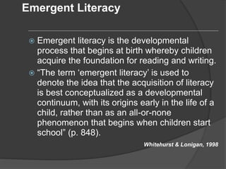 Emergent Literacy
 Emergent literacy is the developmental
process that begins at birth whereby children
acquire the foundation for reading and writing.
 “The term ‘emergent literacy’ is used to
denote the idea that the acquisition of literacy
is best conceptualized as a developmental
continuum, with its origins early in the life of a
child, rather than as an all-or-none
phenomenon that begins when children start
school” (p. 848).
Whitehurst & Lonigan, 1998
 