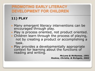 PROMOTING EARLY LITERACY
DEVELOPMENT FOR CHILDREN
11) PLAY
 Many emergent literacy interventions can be
encouraged through play.
 Play is process oriented, not product oriented.
 Children learn through the process of playing,
not by creating a product or accomplishing a
task.
 Play provides a developmentally appropriate
context for learning about the functions of
reading and writing.
McLane & McNamee, 1991
Roskos, Christie, & Richgels, 2003
 
