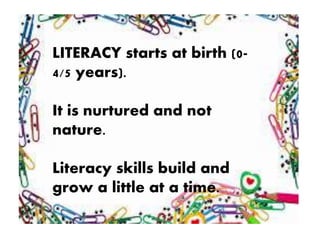 LITERACY starts at birth (0-
4/5 years).
It is nurtured and not
nature.
Literacy skills build and
grow a little at a time.
 