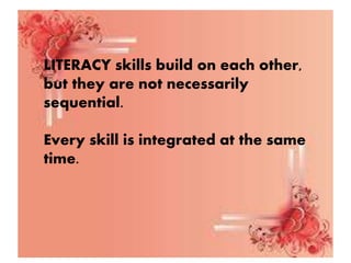 LITERACY skills build on each other,
but they are not necessarily
sequential.
Every skill is integrated at the same
time.
 