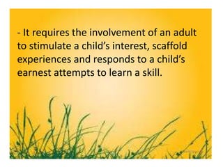 - It requires the involvement of an adult
to stimulate a child’s interest, scaffold
experiences and responds to a child’s
earnest attempts to learn a skill.
 