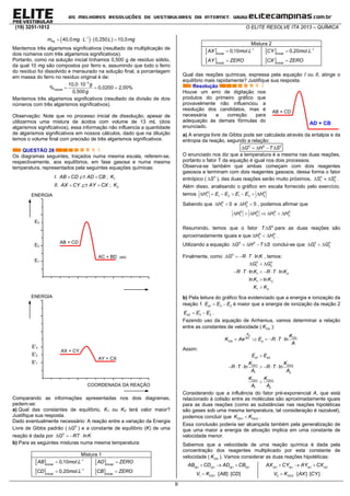 (19) 3251-1012 O ELITE RESOLVE ITA 2013 – QUÍMICA
9
   
   1
40,0 0,250 10,0Fem mg L L mg
Mantemos três algarismos significativos (resultado da multiplicação de
dois números com três algarismos significativos).
Portanto, como na solução inicial tínhamos 0,500 g de resíduo sólido,
da qual 10 mg são compostos por ferro e, assumindo que todo o ferro
do resíduo foi dissolvido e mensurado na solução final, a porcentagem
em massa do ferro no resíduo original é de:


  
3
10,0 10
% 0,0200 2,00%
0,500
massa
g
g
Mantemos três algarismos significativos (resultado da divisão de dois
números com três algarismos significativos).
Observação: Note que no processo inicial de dissolução, apesar de
utilizarmos uma mistura de ácidos com volume de 13 mL (dois
algarismos significativos), essa informação não influencia a quantidade
de algarismos significativos em nossos cálculos, dado que na diluição
temos o volume final com precisão de três algarismos significativos.
QUESTÃO 28
Os diagramas seguintes, traçados numa mesma escala, referem-se,
respectivamente, aos equilíbrios, em fase gasosa e numa mesma
temperatura, representados pela seguintes equações químicas:
I. AB CD AD CB  ; 1K
II. AX CY AY CX  ; 2K
Comparando as informações apresentadas nos dois diagramas,
pedem-se:
a) Qual das constantes de equilíbrio, K1 ou K2 terá valor maior?
Justifique sua resposta.
Dado eventualmente necessário: A reação entre a variação da Energia
Livre de Gibbs padrão (  0
G ) e a constante de equilíbrio (K) de uma
reação é dada por    0
G RT lnK
b) Para as seguintes misturas numa mesma temperatura:
Mistura 1
  1
0,10 .inicial
AB mol L

  1
0,20 .inicial
CD mol L

 inicial
AD ZERO
  inicial
CB ZERO
Mistura 2
  1
0,10 .inicial
AX mol L

 inicial
AY ZERO
  1
0,20 .inicial
CY mol L

 inicial
CX ZERO
Qual das reações químicas, expressa pela equação I ou II, atinge o
equilíbrio mais rapidamente? Justifique sua resposta.
Resolução
Houve um erro de digitação nos
produtos do primeiro gráfico que
provavelmente não influenciou a
resolução dos candidatos, mas é
necessária a correção para
adequação às demais fórmulas do
enunciado.
a) A energia livre de Gibbs pode ser calculada através da entalpia e da
entropia da reação, segundo a relação:
0 0 0
G H T S    
O enunciado nos diz que a temperatura é a mesma nas duas reações,
portanto o fator T da equação é igual nos dois processos.
Observa-se também que ambas começam com dois reagentes
gasosos e terminam com dois reagentes gasosos, dessa forma o fator
entrópico ( 0
S ), das duas reações serão muito próximos, 0 0
1 2S S   .
Além disso, analisando o gráfico em escala fornecido pelo exercício,
temos       0 ' ' 0
1 1 2 1 2 2H E E E E H
Sabendo que 0 0
1 20 0H e H    , podemos afirmar que
      0 0 0 0
1 2 1 2H H H H
Resumindo, temos que o fator 0
T S para as duas reações são
aproximadamente iguais e que   0 0
1 2H H .
Utilizando a equação 0 0
G H T S     conclui-se que   0 0
1 2G G
Finalmente, como     0
lnG R T K , temos:
  
      


0 0
1 2
1 2
1 2
1 2
ln ln
ln ln
G G
R T K R T K
K K
K K
b) Pela leitura do gráfico fica evidenciado que a energia e ionização da
reação 1 1 3 2aE E E  é maior que a energia de ionização da reação 2
' '
2 3 2aE E E  .
Fazendo uso da equação de Arrhenius, vamos determinar a relação
entre as constantes de velocidade ( CinK ):

     ln
aE
CinRT
Cin a
K
K Ae E R T
A
Assim:

      

1 2
1 2
1 2
1 2
1 2
ln ln
a a
Cin Cin
Cin Cin
E E
K K
R T R T
A A
K K
A A
Considerando que a influência do fator pré-exponencial A, que está
relacionado à colisão entre as moléculas são aproximadamente iguais
para as duas reações (como as substâncias nas reações hipotéticas
são gases sob uma mesma temperatura, tal consideração é razoável),
podemos concluir que 1 2Cin CinK K .
Essa conclusão poderia ser alcançada também pela generalização de
que uma maior a energia de ativação implica em uma constante de
velocidade menor.
Sabemos que a velocidade de uma reação química é dada pela
concentração dos reagentes multiplicado por esta constante de
velocidade ( CinK ). Vamos considerar as duas reações hipotéticas:
( ) ( ) ( ) ( )g g g gAB CD AD CB  
  1 1 [ ] [ ]CinV K AB CD
( ) ( ) ( ) ( )g g g gAX CY AY CX  
  2 2 [ ] [ ]CinV K AX CY
AB + CD
AD + CB
COORDENADA DA REAÇÃO
ENERGIA
E'3
E'2
E'1
AX + CY
AY + CX
ENERGIA
E3
E2
E1
AB + CD
AC + BD (sic)
 