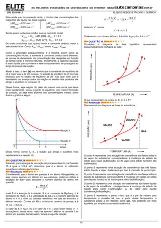 (19) 3251-1012 O ELITE RESOLVE ITA 2013 – QUÍMICA
10
Note ainda que, no momento inicial, o produto das concentrações dos
reagentes são iguais nas duas reações.


 
 
1
1
[ ] 0,10
[ ] 0,20
inicial
inicial
AB mol L
CD mol L


 
 
1
1
[ ] 0,10
[ ] 0,20
inicial
inicial
AX mol L
CY mol L
Sendo assim, podemos concluir que no momento inicial:
     
     
1 1 1
2 2 2
[ ] [ ] 0,1 0,2
[ ] [ ] 0,1 0,2
inicial Cin Cin
inicial Cin Cin
V K AB CD K
V K AX CY K
De onde concluimos que, quanto maior a constante cinética, maior a
velocidade inicial. Como 1 2Cin CinK K , temos 1 2inicial inicialV V
Como a proporção estequiométrica é a mesma, assim como as
concentrações iniciais, e somente a constante cinética será diferente,
as curvas de decaimento da concentração dos reagentes em função
do tempo serão e mesma natureza. Inicialmente, a segunda equação
é mais rápida que a primeira e esse comportamento se propagará ao
longo do avanço da reação.
Aliado a isso, o item (a) nos revelou que a constante de equilíbrio de
(I) é maior que a de (II), ou seja, no estado de equílibrio de (I) há mais
produtos que no estado de equilíbrio de (II). Isso quer dizer que é
necessário um avanço maior da reação no sentido dos produtos até
atingir o equilíbrio no processo (I).
Dessa forma, seja reação (II)¸ além de possuir uma curva que decai
mais rapidamente, possui o ponto de equilíbrio, com menor formação
do produto, ou seja mais próximo das concentrações iniciais, como
ilustra o gráfico a seguir:
Dessa forma, sendo 2 1t t , a reação que atinge o equilíbrio mais
rapidamente é a reação (II).
QUESTÃO 29
Sabendo que a energia de ionização do processo descrito na Questão
18 é igual a 122,4 eV , determine qual é o átomo A utilizando
equações e cálculos pertinentes.
Resolução
Considerando que o átomo em questão é um átomo hidrogenóide, ou
seja, possui apenas um elétron em sua estrutura, podemos utilizar a
equação de Bohr para descobrir o número atômico do átomo em
questão:
2
2
R h c z
E
n

onde E é a energia de ionização, R é a constante de Rydberg, h é
constante de Plank, c é a velocidade da luz, z é o número atômico do
átomo e n é o nível ou camada eletrônica em que se encontra o
elétron ionizado. O valor de R h c é dado no caderno de provas, e é
13,6 eVR hc  .
O valor de E é 122,4 eV e o valor de n é 1, pois foram feitas 1n 
ionizações e, dessa forma, restou-se apenas 1 elétron na camada 1 do
átomo em questão. Sendo assim, temos a seguinte relação:
2
2
R h c z
E
n
 
2
13,6
122,4
1
z

Isolando 2
z , temos:
2
9 3z z  
O elemento com número atômico 3 é o lítio, logo o íon A é o Li2+
.
QUESTÃO 30
Considere o diagrama de fase hipotético representado
esquematicamente na figura ao lado:
O que representam os pontos A, B, C, D e E?
Resolução
Descrevendo no diagrama as fases da substância:
O ponto A representa uma situação de coexistência das fases sólida e
de vapor da substância, correspondente à mudança de estado de
sólido para vapor (sublimação) ou de vapor para sólido (também dita
sublimação).
O ponto B representa uma situação de coexistência das três fases:
sólido, líquido e vapor. Justamente por isso é chamado de ponto triplo.
O ponto C representa uma situação de coexistência das fases sólida e
líquida da substância, correspondente à mudança de estado de sólido
para líquido (fusão) ou de líquido para sólido (solidificação).
O ponto D representa uma situação de coexistência das fases líquida
e de vapor da substância, correspondente à mudança de estado de
líquido para vapor (vaporização) ou de vapor para líquido
(condensação/liquefação).
O ponto E representa o ponto crítico, que é o par de valores para
temperatura e pressão tal que, a partir dessa temperatura, a
substância passa a ser descrita como gás, não podendo ser mais
liquefeita por simples compressão isotérmica.
tempo
[ ]
0
Reação I
Reação II
t2 t1
PRESSÃO(atm)
TEMPERATURA (K)
A B
C
D
E
SÓLIDO
LÍQUIDO
VAPOR
GÁS
PRESSÃO(atm)
TEMPERATURA (K)
A B
C
D
E
 