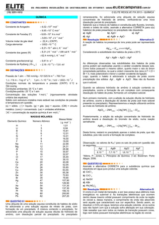 (19) 3251-1012 O ELITE RESOLVE ITA 2013 – QUÍMICA
1
QUÍMICA
CONSTANTES
Constante de Avogadro 23 1
6,02 10 mol
 
Constante de Faraday (F)
4 1
9,65 10 C mol
 
4 1
9,65 10 A s mol
 
4 1 1
9,65 10 J V mol 
 
Volume molar de gás ideal  22,4 L (CNTP)
Carga elementar 19
1,602 10 C
 
Constante dos gases (R)
2 1 1
8,21 10 atm L K mol  
 
1 1 1 1
8,31 J K mol 1,98 cal K mol   
 
1 1
62,4 mmHg L K mol 

Constante gravitacional (g) 2
9,81 m s
 
Constante de Rydberg ( hcR ) 18
2,18 10 J 13,6
   eV
DEFINIÇÕES
Pressão de 1 atm 2
760 mmHg 101325 N m 760 Torr
  
2 2
1 J 1 N m 1 kg m s
  ; 1 12
pm 1 10 m
  ; 1
19
1,602 10eV J

 
Condições normais de temperatura e pressão (CNTP): 0 °C e
760 mmHg
Condições ambientes: 25 °C e 1 atm
Condições-padrão: 25 °C e 1 atm
Concentração das soluções 1
1 mol L
(rigorosamente: atividade
unitária das espécies)
Sólido com estrutura cristalina mais estável nas condições de pressão
e temperatura em questão.
(s) = sólido.   = líquido. (g) = gás. (aq) = aquoso. (CM) = circuito
metálico. (conc) = concentrado. (ua) = unidades arbitrárias.
 A = concentração da espécie química A em 1
mol L
MASSAS MOLARES
Elemento Químico Número Atômico
Massa Molar
( 1
g mol
 )
H 1 1,01
Li 3 6,94
B 5 10,81
C 6 12,01
N 7 14,01
O 8 16,00
F 9 19,00
Na 11 22,99
Mg 12 24,31
Al 13 26,98
P 15 30,97
S 16 32,07
Cl 17 35,45
K 19 39,10
Ca 20 40,08
Cr 24 52,00
Fe 26 55,85
Cu 29 63,55
Zn 30 65,38
Ge 32 72,63
Br 35 79,90
Ag 47 107,90
I 53 126,90
Xe 54 131,30
Ba 56 137,30
Pt 78 195,10
Hg 80 200,60
Pb 82 207,20
QUESTÃO 01
Uma alíquota de uma solução aquosa constituída de haletos de sódio
foi adicionada a uma solução aquosa de nitrato de prata, com
formação de um precipitado. À mistura contendo o precipitado, foi
adicionada uma alíquota de solução aquosa diluída de hidróxido de
amônio, com dissolução parcial do precipitado. Ao precipitado
remanescente, foi adicionada uma alíquota de solução aquosa
concentrada de hidróxido de amônio, verificando-se uma nova
dissolução parcial do precipitado.
Sabendo que a mistura de haletos é constituída pelo fluoreto, brometo,
cloreto e iodeto de sódio, assinale a alternativa CORRETA para o(s)
haleto(s) de prata presente(s) no precipitado não dissolvido.
a) AgBr b) AgC c) AgF
d) AgI e) AgBr e AgC
Resolução Alternativa D
A reação de haletos na presença de íons prata pode ser representada
por:
 
 ( ) ( ) ( )aq aq sAg X AgX
Considerando a solubilidade dos haletos de prata a 20°C,
  AgI AgBr AgCl AgF
As diferenças observadas nas solubilidades dos haletos de prata
acima podem ser explicadas usando o caráter covalente desses sais.
Como todos possuem o mesmo cátion, quanto maior o raio do ânion
(propriedade periódica, na qual a ordem crescente dos raios é F < Cl <
Br < I), mais polarizável e menor o caráter covalente da ligação.
Logo, quando o haleto é adicionado à solução de prata ocorre
precipitação dos sólidos AgI , AgBr e AgCl . Mas não do fluoreto
que é solúvel.
Quando se adiciona hidróxido de amônio à solução contendo os
precipitados, ocorre a formação de um complexo com consequente
dissolução do haleto de prata, formando um complexo solúvel.
Num primeiro momento, com a adição da solução diluída de hidróxido
de amônio, ocorre a dissolução do cloreto de prata (sal mais solúvel
presente no precipitado). Representaremos a reação utilizando amônia
ao invés do hidróxido de amônio:
   
  ( ) 3( ) 3 ( ) ( )2
2 [ ]s aq aq aqAgCl NH Ag NH Cl
Posteriormente, a adição da solução concentrada de hidróxido de
amônio levará a dissolução do brometo de sódio, numa reação
semelhante:
   
  ( ) 3( ) 3 ( ) ( )2
2 [ ]s aq aq aqAgBr NH Ag NH Br
Desta forma, restará no precipitado apenas o iodeto de prata, que não
solubiliza, pois não ocorre a formação de complexo.
Observação: os valores de KPS* para os sais de prata em questão são
os seguintes:
AgI AgBr AgCl AgF
17
8.10 13
7,7.10 10
1,6.10 -
*Atkins, P.; Jones, L. Princípios de Química. 3 ed. Bookman. Porto
Alegre, 2006.
QUESTÃO 02
Assinale a alternativa CORRETA para a substância química que
dissolvida em água pura produz uma solução colorida.
a) 2CaC
b) 3CrC
c) NaOH
d) KBr
e)  3 2
Pb NO
Resolução Alternativa B
O cromo é um metal de transição, e por isso possui seus elétrons mais
energéticos no subnível d. As transições eletrônicas que ocorrem
dentro desse mesmo orbital possuem comprimento de onda na região
do visível e, dessa maneira, o comprimento de onda não absorvido
será aquele que caracterizará sua cor específica. Sendo assim, ao
dissolver o CrCl3 em água, teremos uma solução colorida. Já os outros
sais não fazem com que a solução sofra alteração em sua coloração.
Vale ressaltar que nem todos os metais de transição possuem cores,
logo nem todos possuem transições eletrônicas na região do visível.
 