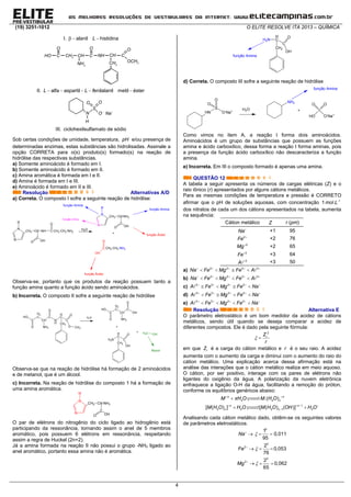 (19) 3251-1012 O ELITE RESOLVE ITA 2013 – QUÍMICA
4
I. alanil histidinaL  
HO C 2CH CH
2NH
C
OO
NH CH
2CH
C
O
3OCH
II. alfa aspartil enilalanil metil ésterL L f    
N
S
OO
O Na 
H
III. ciclohexilsulfamato de sódio
Sob certas condições de umidade, temperatura, pH e/ou presença de
determinadas enzimas, estas substâncias são hidrolisadas. Assinale a
opção CORRETA para o(s) produto(s) formado(s) na reação de
hidrólise das respectivas substâncias.
a) Somente aminoácido é formado em I.
b) Somente aminoácido é formado em II.
c) Amina aromática é formada em I e II.
d) Amina é formada em I e III.
e) Aminoácido é formado em II e III.
Resolução Alternativas A/D
a) Correta. O composto I sofre a seguinte reação de hidrólise:
N
N
H
CH2 CH NH
C
O OH
C
O
CH2 CH2 NH2
N
N
H
CH2 CH NH2
C
O OH
+
C
O
CH2 CH2 NH2
OH
função Amina
função Ácido
função Ácido
H2O
função Amina
função Imina
Observa-se, portanto que os produtos da reação possuem tanto a
função amina quanto a função ácido sendo aminoácidos.
b) Incorreta. O composto II sofre a seguinte reação de hidrólise
C
O
HO
H2
C
CH
C
NH2
O
N
H
H
C
C
CH2
O
O
CH3
C
O
HO
H2
C
CH
C
NH2
O
OH
+
H2N
H
C
C
CH2
OH
O OHH3C+
Álcool
H2O
Observa-se que na reação de hidrólise há formação de 2 aminoácidos
e de metanol, que é um álcool.
c) Incorreta. Na reação de hidrólise do composto 1 há a formação de
uma amina aromática.
N
N
H
CH2 CH NH2
C
O OH
O par de elétrons do nitrogênio do ciclo ligado ao hidrogênio está
participando da ressonância, tornando assim o anel de 5 membros
aromático, pois possuem 6 elétrons em ressonância, respeitando
assim a regra de Huckel (2n+2).
Já a amina formada na reação II não possui o grupo -NH2 ligado ao
anel aromático, portanto essa amina não é aromática.
função Amina
H2N
H
C
C
CH2
OH
O
d) Correta. O composto III sofre a seguinte reação de hidrólise
HN
S
O
O-
Na+
O
H2O
NH2
+ S
HO
O
O-
Na+
O
função Amina
Como vimos no item A, a reação I forma dois aminoácidos.
Aminoácidos é um grupo de substâncias que possuem as funções
amina e ácido carboxílico, dessa forma a reação I forma aminas, pois
a presença da função ácido carboxílico não descaracteriza a função
amina.
e) Incorreta. Em III o composto formado é apenas uma amina.
QUESTÃO 12
A tabela a seguir apresenta os números de cargas elétricas (Z) e o
raio iônico (r) apresentados por alguns cátions metálicos.
Para as mesmas condições de temperatura e pressão é CORRETO
afirmar que o pH de soluções aquosas, com concentração 1
1 .mol L
dos nitratos de cada um dos cátions apresentados na tabela, aumenta
na sequência:
Cátion metálico Z r (pm)
Na
+1 95
2
Fe 
+2 76
2
Mg
+2 65
3
Fe
+3 64
3
A 
 +3 50
a) 2 2 3 3
Na Fe Mg Fe A    
    
b) 2 2 3 3
Na Fe Mg Fe A    
    
c) 3 3 2 2
A Fe Mg Fe Na    
   
d) 3 3 2 2
A Fe Mg Fe Na    
   
e) 3 3 2 2
A Fe Mg Fe Na    
   
Resolução Alternativa E
O parâmetro eletrostático é um bom medidor da acidez de cátions
metálicos, sendo útil quando se deseja comparar a acidez de
diferentes compostos. Ele é dado pela seguinte fórmula:
2
iZ
r
 
em que iZ é a carga do cátion metálico e r é o seu raio. A acidez
aumenta com o aumento da carga e diminui com o aumento do raio do
cátion metálico. Uma explicação acerca dessa afirmação está na
análise das interações que o cátion metálico realiza em meio aquoso.
O cátion, por ser positivo, interage com os pares de elétrons não
ligantes do oxigênio da água. A polarização da nuvem eletrônica
enfraquece a ligação O-H da água, facilitando a remoção do próton,
conforme os equilíbrios genéricos abaixo:
2 2
1
2 2 2 1 3
.( )
[ ( ) ] [ ( ) ( )]
n n
x
n n
x x
M xH O M H O
M H O H O M H O OH H O
 
   


 


Analisando cada cátion metálico dado, obtêm-se os seguintes valores
de parâmetros eletrostáticos.
2
1
0,011
95
Na
  
2
2 2
0,053
76
Fe 
  
2
2 2
0,062
65
Mg 
  
 