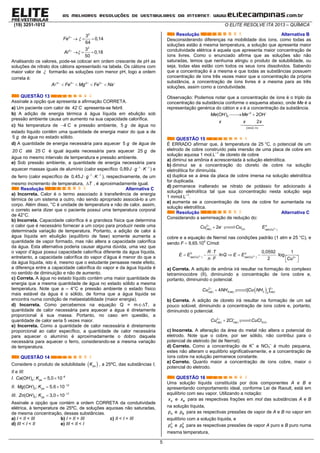 (19) 3251-1012 O ELITE RESOLVE ITA 2013 – QUÍMICA
5
2
3 3
0,14
64
Fe 
  
2
3 3
0,18
50
Al 
  
Analisando os valores, pode-se colocar em ordem crescente de pH as
soluções de nitrato dos cátions apresentado na tabela. Os cátions com
maior valor de  formarão as soluções com menor pH, logo a ordem
correta é:
3 3 2 2
A Fe Mg Fe Na    
   
QUESTÃO 13
Assinale a opção que apresenta a afirmação CORRETA.
a) Um paciente com calor de 42 C
apresenta-se febril.
b) A adição de energia térmica à água líquida em ebulição sob
pressão ambiente causa um aumento na sua capacidade calorífica.
c) Na temperatura de 4 C 
e pressão ambiente, 5 g de água no
estado líquido contêm uma quantidade de energia maior do que a de
5 g de água no estado sólido.
d) A quantidade de energia necessária para aquecer 5 g de água de
20 C
até 25 C
é igual àquela necessária para aquecer 25 g de
água no mesmo intervalo de temperatura e pressão ambiente.
e) Sob pressão ambiente, a quantidade de energia necessária para
aquecer massas iguais de alumínio (calor específico 1 1
0,89J g K 
  ) e
de ferro (calor específico de 1 1
0,45J g K 
  ), respectivamente, de um
mesmo incremento de temperatura, T , é aproximadamente igual.
Resolução Alternativa C
a) Incorreta. Calor é o termo associado à transferência de energia
térmica de um sistema a outro, não sendo apropriado associá-lo a um
corpo. Além disso, °C é unidade de temperatura e não de calor, assim,
o correto seria dizer que o paciente possui uma temperatura corporal
de 42°C.
b) Incorreta. Capacidade calorífica é a grandeza física que determina
o calor que é necessário fornecer a um corpo para produzir neste uma
determinada variação de temperatura. Portanto, a adição de calor à
água líquida em ebulição (equilíbrio de fase) somente aumenta a
quantidade de vapor formado, mas não altera a capacidade calorífica
da água. Esta alternativa poderia causar alguma dúvida, uma vez que
o vapor d’água possui capacidade calorífica diferente da água líquida,
entretanto, a capacidade calorífica do vapor d’água é menor do que a
da água líquida, isto é, mesmo que o estudante pensasse neste efeito,
a diferença entre a capacidade calorífica do vapor e da água líquida é
no sentido de diminuição e não de aumento.
c) Correta. A água no estado líquido contém uma maior quantidade de
energia que a mesma quantidade de água no estado sólido a mesma
temperatura. Note que a – 4°C e pressão ambiente o estado físico
mais estável da água é o sólido, de forma que a água liquida se
encontra numa condição de metaestabilidade (maior energia).
d) Incorreta. Como percebemos na equação Q = mc∆T, a
quantidade de calor necessária para aquecer a água é diretamente
proporcional à sua massa. Portanto, no caso em questão, a
quantidade de calor seria 5 vezes maior.
e) Incorreta. Como a quantidade de calor necessária é diretamente
proporcional ao calor específico, a quantidade de calor necessária
para aquecer o alumínio é aproximadamente o dobro daquela
necessária para aquecer o ferro, considerando-se a mesma variação
de temperatura.
QUESTÃO 14
Considere o produto de solubilidade  psK , a 25ºC, das substâncias I,
II e III:
I. 
  6
2( ) ; 5,0 10psCa OH K
II. 
  12
2( ) ; 5,6 10psMg OH K
III. 
  17
2( ) ; 3,0 10psZn OH K
Assinale a opção que contém a ordem CORRETA da condutividade
elétrica, à temperatura de 25ºC, de soluções aquosas não saturadas,
de mesma concentração, dessas substâncias.
a) I < II < III b) I = II = III c) II < I < III
d) III < I < II e) III < II < I
Resolução Alternativa B
Desconsiderando diferenças na mobilidade dos íons, como todas as
soluções estão à mesma temperatura, a solução que apresenta maior
condutividade elétrica é aquela que apresenta maior concentração de
íons livres. Como o enunciado afirma que as soluções são não
saturadas, temos que nenhuma atingiu o produto de solubilidade, ou
seja, todas elas estão com todos os seus íons dissolvidos. Sabendo
que a concentração é a mesma e que todas as substâncias possuem
concentração de íons três vezes maior que a concentração da própria
substância, a concentração de íons livres é a mesma para as três
soluções, assim como a condutividade.
Observação: Podemos notar que a concentração de íons é o triplo da
concentração da substância conforme o esquema abaixo, onde Me é a
representação genérica do cátion e x é a concentração da substância.
 

 

2
2
[ ] 3
( ) 2
2
íons x
Me OH Me OH
x x x
QUESTÃO 15
É ERRADO afirmar que, à temperatura de 25 °C, o potencial de um
eletrodo de cobre construído pela imersão de uma placa de cobre em
solução aquosa 1 mol.L–1
de cloreto de cobre
a) diminui se amônia é acrescentada à solução eletrolítica.
b) diminui se a concentração do cloreto de cobre na solução
eletrolítica for diminuída.
c) duplica se a área da placa de cobre imersa na solução eletrolítica
for duplicada.
d) permanece inalterado se nitrato de potássio for adicionado à
solução eletrolítica tal que sua concentração nesta solução seja
1 mmol.L–1
.
e) aumenta se a concentração de íons de cobre for aumentada na
solução eletrolítica.
Resolução Alternativa C
Considerando a semirreação de redução do:
2
2
( ) ( ) ( )
2 o
aq s red Cu
Cu e Cu E 
 
 
cobre e a equação de Nernst nas condições padrão (1 atm e 25 °C), e
sendo F  9,65.104
C/mol:
2 2
0
( ) ( ) 2
0,0592 1
ln log
2
o
red Cu red Cu
R T
E E Q E E
n F Cu
 


      
   
a) Correta. A adição de amônia irá resultar na formação do complexo
tetraminocobre (II), diminuindo a concentração de íons cobre e,
portanto, diminuindo o potencial.
 2 2
( ) 3( ) 3 ( )4
4 [ ]aq aq aqCu NH Cu NH 
 
b) Correta. A adição de cloreto irá resultar na formação de um sal
pouco solúvel, diminuindo a concentração de íons cobre e, portanto,
diminuindo o potencial.
2
( ) ( ) 2( )2aq aq sCu Cl CuCl 
 
c) Incorreta. A alteração da área do metal não altera o potencial do
eletrodo. Note que o cobre, por ser sólido, não contribui para o
potencial de eletrodo (lei de Nernst).
d) Correto. Como a concentração de K+
e NO3
–
é muito pequena,
estes não alteram o equilíbrio significativamente, e a concentração de
íons cobre na solução permanece constante.
e) Correto. Quanto maior a concentração de íons cobre, maior o
potencial do eletrodo.
QUESTÃO 16
Uma solução líquida constituída por dois componentes A e B e
apresentando comportamento ideal, conforme Lei de Raoult, está em
equilíbrio com seu vapor. Utilizando a notação:
Ax e Bx para as respectivas frações em mol das substâncias A e B
na solução líquida,
Ap e Bp para as respectivas pressões de vapor de A e B no vapor em
equilíbrio com a solução líquida, e
0
Ap e 0
Bp para as respectivas pressões de vapor A puro e B puro numa
mesma temperatura,
 