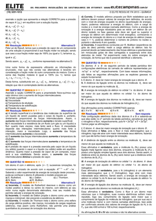(19) 3251-1012 O ELITE RESOLVE ITA 2013 – QUÍMICA
6
assinale a opção que apresenta a relação CORRETA para a pressão
de vapor A  Ap em equilíbrio com a solução líquida.
a)    0
1A A Ap p x
b)    0
1A B Bp p x
c)  0
A B Ap p x
d)  0
A A Ap p x
e)  0
A B Bp p x
Resolução Alternativa D
Pela Lei de Raoult, temos que a pressão de vapor de um componente
de uma solução é proporcional à sua fração molar na solução, sendo
que caso a sua fração molar seja de 100% (ou igual a 1), teríamos Ap
igual a 0
Ap .
Sendo assim,  0
A A Ap p x , conforme representado na alternativa D.
Uma outra forma de expressá-la utilizando as informações do
enunciado, mas que não consta nas alternativas é levando em
consideração a fração molar do outro componente da mistura. Como a
soma das frações molares é igual a 100% (ou 1), temos que
    1 1A B A Bx x x x .
Desta forma, substituindo em  0
A A Ap p x , teríamos    0
1A A Bp p x ,
relação que não é contemplada dentre as alternativas.
QUESTÃO 17
Assinale a opção CORRETA para a propriedade físico-química cujo
valor diminui com o aumento de forças intermoleculares.
a) Tensão superficial
b) Viscosidade
c) Temperatura de ebulição
d) Temperatura de solidificação
e) Pressão de vapor
Resolução Alternativa E
a) A tensão superficial é a tendência das moléculas da superfície de
um líquido de serem puxadas para o corpo do líquido e, portanto,
diretamente proporcional às forças intermoleculares. Assim, o
aumento das forças intermoleculares aumenta a tensão superficial.
b) A viscosidade é a resistência de um fluido (um gás ou um líquido) a
fluir: quanto mais viscoso, mais lento será o fluxo. A viscosidade
depende das interações intermoleculares: quanto mais forte a
interação, maior a viscosidade. Logo, o aumento das forças
intermoleculares aumenta a viscosidade.
c) O aumento das forças intermoleculares aumenta a temperatura de
ebulição.
d) O aumento das forças intermoleculares aumenta a temperatura de
solidificação.
e) A pressão de vapor é a pressão exercida pelo vapor de um líquido
(ou sólido) quando o vapor e o líquido (ou sólido) estão em equilíbrio
dinâmico. Quanto maior a pressão de vapor de um composto, maior
será a sua volatilidade. Sendo assim, o aumento das forças
intermoleculares diminui a pressão de vapor.
QUESTÃO 18
Um átomo A com n elétrons, após  1n  sucessivas ionizações, foi
novamente ionizado de acordo com a equação  1
1
n n
A A e
   
  .
Sabendo o valor experimental da energia de ionização deste processo,
pode-se conhecer o átomo A utilizando o modelo proposto por
a) E. Rutheford. b) J. Dalton. c) J. Thomson.
d) N. Bohr. e) R. Mulliken.
Resolução Alternativa D
a) Incorreta. O modelo de Rutherford descreve o átomo como um
núcleo positivo e denso no centro do mesmo, com elétrons ao seu
redor numa região denominada eletrosfera, mas seu modelo não
permite calcular a energia de ionização.
b) Incorreta. O modelo de Dalton propõe o átomo como uma esfera
maciça e indivisível, não prevendo a existência de elétrons.
c) Incorreta. O modelo de Thomson trata o átomo como uma esfera
de carga elétrica positiva, não maciça, incrustada de cargas negativas
(elétrons), mas assim como Rutherford, não permite uma análise
quantitativa do processo de ionização dos átomos.
d) Correta. O modelo atômico proposto por Bohr estabelece que os
elétrons devem possuir valores de energia bem definidos, de acordo
com o nível de energia ocupado no átomo (quantização de energia).
Assim, podemos relacionar a energia do elétron, com a carga do
núcleo e o nível de energia (camada eletrônica). Como a energia de
ionização é a energia necessária para se retirar um elétron de um
átomo isolado na fase gasosa esta deve ser igual ou superior à
energia do elétron em determinado nível energético, conhecendo a
energia de ionização do átomo e o nível de energia do elétron (nesse
caso n = 1), pode-se determinar o número de prótons no núcleo e,
portanto o elemento A em questão.
e) Incorreta. A experiência conduzida por R. Mulliken (experiência da
gota de óleo) permitiu medir a carga elétrica do elétron. Isto foi
possível devido ao balanceamento das forças elétricas e gravitacionais
em minúsculas gotas de óleo carregadas e suspensas entre dois
eletrodos de metal. Tal experimento nada diz sobre energias de
ionização, de forma que não é possível identificar o elemento.
QUESTÃO 19
Os átomos A e B do segundo período da tabela periódica têm
configurações eletrônicas da camada de valência representadas por
2 3
ns np e 2 5
ns np , respectivamente. Com base nessas informações,
são feitas as seguintes afirmações para as espécies gasosas no
estado fundamental:
I. O átomo A deve ter maior energia de ionização que o átomo B .
II. A distância da ligação entre os átomos na molécula 2A deve ser
menor do que aquela na molécula 2B .
III. A energia de ionização do elétron no orbital 1s do átomo A deve
ser maior do que aquela do elétron no orbital 1s do átomo de
hidrogênio.
IV. A energia de ligação dos átomos na molécula 2B deve ser menor
do que aquela dos átomos na molécula de hidrogênio 2( )H .
Das afirmações acima está(ão) CORRETA(S) apenas
a) I, II e IV. b) I e III. c) II e III. d) III e IV. e) IV.
Resolução Sem resposta
Pela configuração eletrônica dada dos átomos A e B e sabendo-se
que eles estão no 2° período da tabela periódica, percebe-se que são
o nitrogênio e flúor, respectivamente, pois N = 2s2
2p3
e F = 2s2
2p5
.
Vamos julgar as afirmações:
I. O átomo A deve ter maior energia de ionização que o átomo B .
Essa afirmativa é falsa, pois o flúor é mais eletronegativo que o
nitrogênio, logo ele atrai com maior intensidade seus elétrons, fazendo
com que ele tenha maior energia de ionização.
II. A distância da ligação entre os átomos na molécula 2A deve ser
menor do que aquela na molécula 2B .
Essa afirmativa é verdadeira, pois a molécula A2 (N2) possui uma
ligação tripla ligando seus dois átomos, enquanto a molécula B2 (F2)
possui uma ligação simples ligando seus dois átomos. Sendo assim, a
distância entre os átomos de A2 (N2) será menor que a distância entre
os átomos de B2 (F2).
III. A energia de ionização do elétron no orbital 1s do átomo A deve
ser maior do que aquela do elétron no orbital 1s do átomo de
hidrogênio.
Essa afirmativa é verdadeira, pois o N (nitrogênio) é um elemento
mais eletronegativo que o H (hidrogênio), logo atrai com mais
intensidade seus elétrons. Sendo assim, a energia de ionização do
elétron no orbital 1s do N deve ser maior do que aquele do elétron 1s
do átomo de hidrogênio.
IV. A energia de ligação dos átomos na molécula 2B deve ser menor
do que aquela dos átomos na molécula de hidrogênio 2( )H .
Essa afirmativa é verdadeira. Como o flúor é um átomo mais
volumoso que o hidrogênio, suas nuvens eletrônicas sofrem maior
repulsão, logo seu comprimento de ligação será maior que o
comprimento de ligação da molécula de hidrogênio, que por sua vez é
uma molécula menor e com menos camadas eletrônicas. Isso pode
ser confirmado através dos valores de energia de ligação do H2 e do
F2, que são 436 kJ/mol e 158 kJ/mol, respectivamente.
As afirmações II, III e IV são corretas e não há alternativa correta.
 