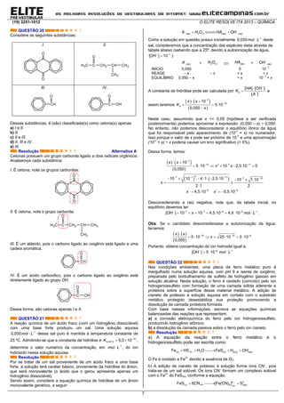 (19) 3251-1012 O ELITE RESOLVE ITA 2013 – QUÍMICA
7
QUESTÃO 20
Considere as seguintes substâncias:
I. II.
O
O
H3C C CH2 CH CH3
CH3
O
III. IV.
CH
O
C
O
OH
Dessas substâncias, é (são) classificada(s) como cetona(s) apenas
a) I e II.
b) II.
c) II e III.
d) II, III e IV.
e) III.
Resolução Alternativa A
Cetonas possuem um grupo carbonila ligado a dois radicais orgânicos.
Analisemos cada substância:
I. É cetona, note os grupos carbonilas:
O
O
II. É cetona, note o grupo carbonila:
H3C C CH2 CH CH3
CH3
O
III. É um aldeído, pois o carbono ligado ao oxigênio está ligado a uma
cadeia aromática.
CH
O
IV. É um ácido carboxílico, pois o carbono ligado ao oxigênio está
diretamente ligado ao grupo OH.
C
O
OH
Dessa forma, são cetonas apenas I e II.
QUESTÃO 21
A reação química de um ácido fraco (com um hidrogênio dissociável)
com uma base forte produziu um sal. Uma solução aquosa

 1
0,050mol L desse sal puro é mantida à temperatura constante de
25 ºC. Admitindo-se que a constante de hidrólise é 
  10
,25º 5,0 10h CK ,
determine o valor numérico da concentração, em 
 1
mol L , do íon
hidróxido nessa solução aquosa.
Resolução
Por se tratar de um sal proveniente de um ácido fraco e uma base
forte, a solução terá caráter básico, proveniente da hidrólise do ânion,
que será monovalente (o ácido que o gerou apresenta apenas um
hidrogênio dissociável).
Sendo assim, considere a equação química de hidrólise de um ânion
monovalente genérico, a seguir:
 
 ( ) 2 ( ) ( ) ( )aq l aq aqA H O HA OH
Como a solução em questão possui inicialmente 
 1
0,050mol L deste
sal, consideremos que a concentração das espécies dada através da
tabela abaixo (sabendo que a 25º, devido a autoionização da água,
 
 7
[ ] 10OH ):

( )aqA + 2 ( )lH O  ( )aqHA +

( )aqOH
INÍCIO 0,050 0 10
-7
REAGE – x – x + x + x
EQUILÍBRIO 0,050 – x + x 10
-7
+ x
A constante de hidrólise pode ser calculada por




[ ] [ ]
[ ]
h
HA OH
K
A
e
assim teremos
   
 


 
 

7
10
10
5.10
0,050
h
x x
K
x
Neste caso, assumindo que x << 0,05 (hipótese a ser verificada
posteriormente) podemos aproximar a expressão: (0,050 – x) ~ 0,050.
No entanto, não podemos desconsiderar o equilíbrio iônico da água
que foi responsável pelo aparecimento de (10-7
+ x) no numerador.
Isso porque o valor de x pode ser próximo de 10-7
e uma aproximação
(10-7
+ x) ~ x poderia causar um erro significativo (> 5%).
Dessa forma, temos:
   
 

  
 
     
7
10 2 7 11
10
5 10 10 2,5.10 0
0,050
x x
x x
              
 

2
7 7 11 7 1010 10 4 1 2,5.10 10 1.10
2 1 2
x
 
  ' 6 '' 6
4,5.10 5,5.10x x
Desconsiderando a raiz negativa, note que, da tabela inicial, no
equilíbrio devemos ter:
     
      7 7 6 6 1
[ ] 10 10 4,5.10 4,6 10OH x mol L .
Obs. Se o candidato desconsiderasse a autoionização da água,
teríamos:
   
 
  
      10 12 6
5 10 25 10 5 10
0,050
x x
x
Portanto, obteria concentração do íon hidroxila igual a:
  
  6 1
[ ] 5 10OH mol L
QUESTÃO 22
Nas condições ambientes, uma placa de ferro metálico puro é
mergulhado numa solução aquosa, com pH 9 e isenta de oxigênio,
preparada pelo borbulhamento de sulfeto de hidrogênio gasoso em
solução alcalina. Nesta solução, o ferro é oxidado (corroído) pelo íon
hidrogenossulfeto com formação de uma camada sólida aderente e
protetora sobre a superfície desse material metálico. A adição de
cianeto de potássio à solução aquosa em contato com o substrato
metálico protegido desestabiliza sua proteção promovendo a
dissolução da camada protetora formada.
Com base nessas informações, escreva as equações químicas
balanceadas das reações que representam:
a) a corrosão eletroquímica do ferro pelo íon hidrogenossulfeto,
produzindo hidrogênio atômico.
b) a dissolução da camada passiva sobre o ferro pelo íon cianeto.
Resolução
a) A equação da reação entre o ferro metálico e o
hidrogenossulfeto pode ser escrita como:
( )( ) 2 ( ) 2( ) ( )Fe HS H O FeS H OHaqs s g aq
 
    
O Fe é oxidado a Fe2+
devido à ausência de O2.
b) A adição de cianeto de potássio à solução forma íons CN–
, pois
trata-se de um sal solúvel. Os íons CN–
formam um complexo solúvel
com o Fe2+
do FeS(s), conforme a equação:
( )
( )
4 2
( ) 6 ( )FeS 6CN [Fe(CN) ] Saq
aqs aq
  
  
 