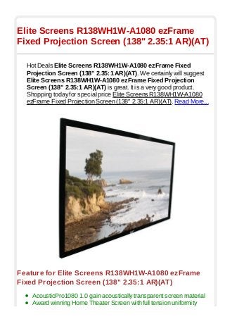 Elite Screens R138WH1W-A1080 ezFrame
Fixed Projection Screen (138" 2.35:1 AR)(AT)

  Hot Deals Elite Screens R138WH1W-A1080 ezFrame Fixed
  Projection Screen (138" 2.35:1 AR)(AT). We certainly will suggest
  Elite Screens R138WH1W-A1080 ezFrame Fixed Projection
  Screen (138" 2.35:1 AR)(AT) is great. It is a very good product.
  Shopping today for special price Elite Screens R138WH1W-A1080
  ezFrame Fixed Projection Screen (138" 2.35:1 AR)(AT). Read More...




Feature for Elite Screens R138WH1W-A1080 ezFrame
Fixed Projection Screen (138" 2.35:1 AR)(AT)
    AcousticPro1080 1.0 gain acoustically transparent screen material
    Award winning Home Theater Screen with full tension uniformity
 