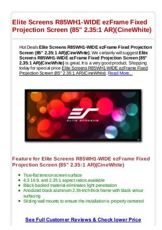 Elite Screens R85WH1-WIDE ezFrame Fixed
Projection Screen (85" 2.35:1 AR)(CineWhite)

  Hot Deals Elite Screens R85WH1-WIDE ezFrame Fixed Projection
  Screen (85" 2.35:1 AR)(CineWhite). We certainly will suggest Elite
  Screens R85WH1-WIDE ezFrame Fixed Projection Screen (85"
  2.35:1 AR)(CineWhite) is great. It is a very good product. Shopping
  today for special price Elite Screens R85WH1-WIDE ezFrame Fixed
  Projection Screen (85" 2.35:1 AR)(CineWhite). Read More...




Feature for Elite Screens R85WH1-WIDE ezFrame Fixed
Projection Screen (85" 2.35:1 AR)(CineWhite)
    True-flat tension screen surface
    4:3 16:9, and 2.35:1 aspect ratios available
    Black backed material eliminates light penetration
    Anodized black aluminum 2.36-Inch thick frame with black velour
    surfacing
    Sliding wall mounts to ensure the installation is properly centered



     See Full Customer Reviews & Check lower Price
 