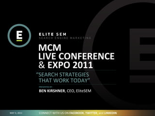 MCM	
  
                     LIVE	
  CONFERENCE
                     &	
  EXPO	
  2011
                    “SEARCH	
  STRATEGIES	
  
                    	
  	
  THAT	
  WORK	
  TODAY”
                     PRESENTED	
  BY:

                     BEN	
  KIRSHNER,	
  CEO,	
  EliteSEM




MAY	
  3,	
  2011    CONNECT	
  WITH	
  US	
  ON	
  FACEBOOK,	
  TWITTER,	
  and	
  LINKEDIN
 