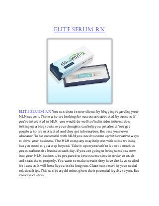 Elite Serum RX
Elite Serum RX You can draw in new clients by blogging regarding your
MLM success. Those who are looking for success are attracted by success. If
you're interested in MLM, you would do well to find insider information.
Setting up a blog to share your thoughts can help you get ahead. You get
people who are motivated and they get information. Become your own
educator. To be successful with MLM you need to come up with creative ways
to drive your business. The MLM company may help out with some training,
but you need to go a step beyond. Take it upon yourself to learn as much as
you can about the business each day. If you are going to bring someone new
into your MLM business, be prepared to invest some time in order to teach
and train them properly. You want to make certain they have the keys needed
for success. It will benefit you in the long run. Glean customers in your social
relationships. This can be a gold mine, given their potential loyalty to you. But
exercise caution.
 