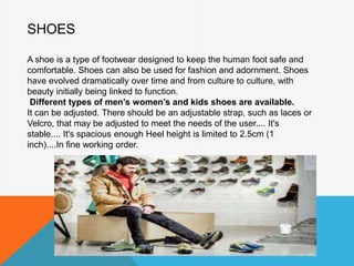 SHOES
A shoe is a type of footwear designed to keep the human foot safe and
comfortable. Shoes can also be used for fashion and adornment. Shoes
have evolved dramatically over time and from culture to culture, with
beauty initially being linked to function.
Different types of men’s women’s and kids shoes are available.
It can be adjusted. There should be an adjustable strap, such as laces or
Velcro, that may be adjusted to meet the needs of the user.... It's
stable.... It's spacious enough Heel height is limited to 2.5cm (1
inch)....In fine working order.
 