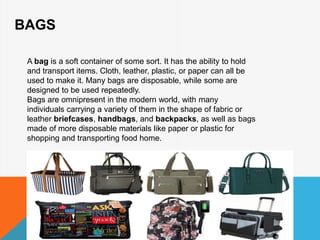 BAGS
A bag is a soft container of some sort. It has the ability to hold
and transport items. Cloth, leather, plastic, or paper can all be
used to make it. Many bags are disposable, while some are
designed to be used repeatedly.
Bags are omnipresent in the modern world, with many
individuals carrying a variety of them in the shape of fabric or
leather briefcases, handbags, and backpacks, as well as bags
made of more disposable materials like paper or plastic for
shopping and transporting food home.
 
