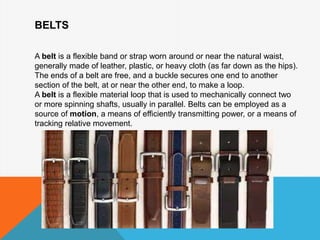BELTS
A belt is a flexible band or strap worn around or near the natural waist,
generally made of leather, plastic, or heavy cloth (as far down as the hips).
The ends of a belt are free, and a buckle secures one end to another
section of the belt, at or near the other end, to make a loop.
A belt is a flexible material loop that is used to mechanically connect two
or more spinning shafts, usually in parallel. Belts can be employed as a
source of motion, a means of efficiently transmitting power, or a means of
tracking relative movement.
 
