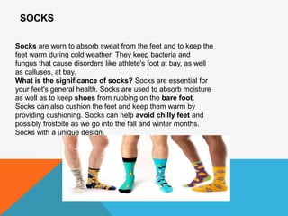 SOCKS
Socks are worn to absorb sweat from the feet and to keep the
feet warm during cold weather. They keep bacteria and
fungus that cause disorders like athlete's foot at bay, as well
as calluses, at bay.
What is the significance of socks? Socks are essential for
your feet's general health. Socks are used to absorb moisture
as well as to keep shoes from rubbing on the bare foot.
Socks can also cushion the feet and keep them warm by
providing cushioning. Socks can help avoid chilly feet and
possibly frostbite as we go into the fall and winter months.
Socks with a unique design.
 