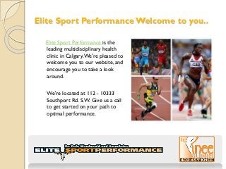 Elite Sport Performance Welcome to you..
Elite Sport Performance is the
leading multidisciplinary health
clinic in Calgary.We're pleased to
welcome you to our website, and
encourage you to take a look
around.
We're located at 112 - 10333
Southport Rd. S.W. Give us a call
to get started on your path to
optimal performance.
 