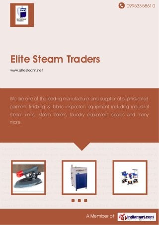 09953358610
A Member of
Elite Steam Traders
www.elitesteam.net
Industrial Steam Irons Industrial Steam Boilers Garment Finishing Equipment Steam Iron &
Laundry Equipment Spares Needle Detector Machines Water Softeners Diesel Burners Laundry
Equipment Maintenance Services Garment Steamers Electronic Transformers safety valve &
caps FLOAT VALVES steam & chemical guns Heaters BURNER TRANSFORMER Industrial
Steam Irons Industrial Steam Boilers Garment Finishing Equipment Steam Iron & Laundry
Equipment Spares Needle Detector Machines Water Softeners Diesel Burners Laundry
Equipment Maintenance Services Garment Steamers Electronic Transformers safety valve &
caps FLOAT VALVES steam & chemical guns Heaters BURNER TRANSFORMER Industrial
Steam Irons Industrial Steam Boilers Garment Finishing Equipment Steam Iron & Laundry
Equipment Spares Needle Detector Machines Water Softeners Diesel Burners Laundry
Equipment Maintenance Services Garment Steamers Electronic Transformers safety valve &
caps FLOAT VALVES steam & chemical guns Heaters BURNER TRANSFORMER Industrial
Steam Irons Industrial Steam Boilers Garment Finishing Equipment Steam Iron & Laundry
Equipment Spares Needle Detector Machines Water Softeners Diesel Burners Laundry
Equipment Maintenance Services Garment Steamers Electronic Transformers safety valve &
caps FLOAT VALVES steam & chemical guns Heaters BURNER TRANSFORMER Industrial
Steam Irons Industrial Steam Boilers Garment Finishing Equipment Steam Iron & Laundry
Equipment Spares Needle Detector Machines Water Softeners Diesel Burners Laundry
Equipment Maintenance Services Garment Steamers Electronic Transformers safety valve &
We are one of the leading manufacturer and supplier of sophisticated
garment finishing & fabric inspection equipment including industrial
steam irons, steam boilers, laundry equipment spares and many
more.
 