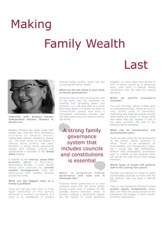 Making
                                Family Wealth
                                                                                                     Last
                                             internal family conflict, which can end     together. In most cases they decide to
                                             up ruining the family wealth.               form a family council as a governing
                                                                                         body, and write a special family
                                             What are the key ideas in your book         constitution with the rules for making
                                             on family governance?                       decisions.

                                             Someone told me that his favourite part     What    do      wealth      managers
                                             of the book was the emphasis on             overlook?
                                             creating and spreading peace and
                                             harmony, so I will take that as a great     The very first step, which is often done
                                             take-away piece. If a family can learn to   in a disorganised way, should be to do a
                                             communicate openly and have a               very careful audit of ownership,
                                             transparent information process, that       confirming with legal documents exactly
Interview with: Barbara Hauser,              will help build trust and harmony within    what assets are owned, in whose name
Independent Advisor, Barbara R.              the family.                                 and where they are located. If that is
Hauser LLC.                                                                              not done correctly, the rest of the
                                                                                         planning will be pointless.

Wealthy families can rarely make their
wealth last until the third generation,
                                               A strong family                           What role do transparency
                                                                                         accountability play?
                                                                                                                              and

according to Barbara Hauser,
Independent Advisor, Barbara R. Hauser           governance                              Those are key words for the governance

                                                 system that
LLC. The main cause of that failure is                                                   of the family, family business or
internal family conflict, she adds,                                                      office. There is an emphasis on
therefore a strong family governance                                                     accountability and transparency today,
system that includes councils and
constitutions is essential in the family
                                              includes councils                          but I would also add participation.
                                                                                         Without valid participation, governance
office setting.
                                              and constitutions                          work is unlikely to last because there
                                                                                         will not be the right buy-in from family
A speaker at the marcus evans Elite
Summit       2012, in Montreux,                  is essential                            members.

Switzerland, 30 May - 1 June, Hauser                                                     Which types of assets will perform
shares best practices for private                                                        well in the coming few years?
wealth management from her
experiences with wealthy families            What     is   proactive         family      Families are hesitant to invest in super
around the world.                            governance and how              can it      sophisticated products or work with the
                                             eliminate risk?                             big bankers; that has been a difficult
What are the biggest risks to a                                                          lesson.
family’s portfolio?                          Proactive family governance is to have
                                             someone work with the entire family         There is now increasing interest in direct
There are two big risks. One, is if the      during a quiet time, to prepare for the     private equity investments, where
legal ownership of the various               possibly stormy transition times. It        they can meet the actual owners of the
structures is incorrect, and second, is if   involves creating a governance system       companies and engage in direct family-
there is no mechanism to prevent             for the family to make decisions            to-family investments.
 