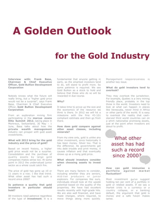 A Golden Outlook

                                         for the Gold Industry

Interview with: Frank Basa,              fundamental that anyone getting in           Management responsiveness            is
Chairman & Chief Executive               early, as the smartest investors tend        another key issue.
Officer, Gold Bullion Development        to do, will stand to profit more. So
Corporation                              some patience is required. We see            What do gold investors tend to
                                         Gold Bullion as a stock to hold and          overlook?
                                         believe that those who do so will be
Nobody knows what the future will        rewarded in due course.                      They may overlook the jurisdiction.
really bring, but a “higher gold price                                                For example, Quebec is a very mining
would not be a surprise”, says Frank     Why?                                         friendly place, probably in the top
Basa, Chairman & Chief Executive                                                      three in the world. Investors need to
Officer, Gold Bullion Development        It takes time to prove up the size and       look at what can happen in places
Corporation.                             the economics of the resource we             like Venezuela, never mind in Africa
                                         think is there. In 2012 we will hit a        or other parts of the world. It is easy
From an exploration mining firm          milestone with the first 43-101              to overlook the reality that cash-
participating in the marcus evans        compliant estimate and then go from          starved third world countries can on
Elite Summit 2012, taking place in       there.                                       a whim nationalise promising assets,
Montreux, Switzerland, 30 May - 1                                                     just at the point when investors are
June, Basa talks about how the           How does gold compare against                about to profit.
private     wealth    management         other asset classes, including
industry can prosper with gold asset     minerals?
investments.

What will 2012 bring for the gold
                                         From my view only, gold is unlike any
                                         other investment, since historically it
                                                                                            What other
industry and the price of gold?          has been money. Silver too. That is
                                         the difference. As governments get               asset has had
Based on recent history, a higher
gold price would not be a surprise.
                                         into debt trouble and print money, it
                                         causes inflation and that eventually             such a record
Consolidation and the purchase of
quality assets by large gold
                                         shows up as a rising gold price.
                                                                                           since 2000?
companies makes sense too. At some       What should investors consider
point in 2012 the undervalued junior     when choosing assets to invest
sector as a whole could catch fire.      in?
                                                                                      How can gold immunise a
The price of gold has gone up 10 or      There are many factors to consider,          portfolio    against market
11 years in a row; I like that trend.    including whether they are seniors,          fluctuation?
What other asset has had such a          m id - ti e r p ro d uc ers o r j u n i or
record since 2000?                       explorers. For companies like ours,          Most investment gurus suggest
                                         individuals should look at the upside        holding ten per cent of a portfolio in
Is patience a quality that gold          potential based on the quality of the        gold or related assets. If we say a
investors in particular should           properties. We have had excellent            market crisis is a currency or a
hold?                                    results recently with high-grade hits.       country collapse, or a banking
                                         We are also well financed, and have          default, the argument that gold is
All investors need patience regardless   made changes, where required, to             money and a safe haven makes
of the type of investment. It is a       move things along more quickly.              sense.
 