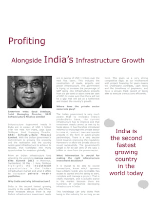 Profiting

  Alongside                      India’s Infrastructure Growth
                                           are in excess of USD 1 trillion over the      have. This gives us a very strong
                                           next five years. This includes the            competitive edge, as our involvement
                                           construction of roads, airports and           with project financing for years means
                                           power infrastructure. The government          we understand contracts, cash flows
                                           is trying to increase the percentage of       and the timeliness of payments, and
                                           GDP going into infrastructure projects        have a proven track record of being
                                           from six per cent to about nine per cent      able to execute transactions efficiently.
                                           of GDP, to make sure that there will not
                                           be a gap that will act as a bottleneck
                                           and impact the country’s growth.

                                           Where does the          private    sector
                                           come into play?
Interview with: Saud Siddique,
Joint Managing Director, SREI              The Indian government is very much
Infrastructure Finance Limited             aware that to increase India’s
                                           productivity base, the current
                                           infrastructure has to improve and that
Infrastructure investment needs in         investment needs cannot be met by its
India are in excess of USD 1 trillion      funds alone. It has therefore introduced
over the next five years, says Saud
Siddique, Joint Managing Director,
SREI     Infrastructure        Finance
                                           reforms to encourage the private sector
                                           to come in, construct, own and operate
                                           projects in the form of public-private
                                                                                               India is
Limited. With the Indian government’s
commitment to growing the economy
                                           partnerships. There is a very secular
                                           trend towards improving the regulatory            the second
and the realisation that the country       framework to allow the private sector to
needs good infrastructure to achieve its
targets, that translates into many
                                           invest successfully. The government’s
                                           target is for 50 per cent of the USD 1
                                                                                                fastest
                                                                                               growing
opportunities for investors globally.      trillion to come from the private sector.

From an Indian infrastructure fund         What information is crucial for
attending the upcoming marcus evans
Elite Summit 2012 in Montreux,
                                           making the right infrastructure
                                           investment decisions?                               country
Switzerland, 30 May - 1 June, Siddique
highlights      the    investment
opportunities in the Indian
                                           It is crucial to be able to source
                                           transactions, know which sponsors
                                                                                                 in the
                                                                                             world today
infrastructure market and what it offers   have a track record, who is reliable, has
to European private           wealth       access to capital and the ability to start,
portfolios.                                complete and manage a project. That is
                                           vitally important, and is actually scarce
Why India and why infrastructure?          in the market because there are
                                           hundreds of companies developing
India is the second fastest growing        infrastructure in India.
country in the world today, after China.
What investors should know is that         This knowledge can only come from
India’s infrastructure investment needs    being in the industry for as long as we
 