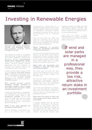 Investing in Renewable Energies
                                            infrastructure, constructed by a            turbines represent an already very high
                                            reputable building project organiser with   technological standard. Off-shore wind
                                            excellent referees, and then you choose     will very likely remain a high-risk, high-
                                            an independent experienced property         volume investment interspersed with a
                                            management company to take care of          lot of unsolved problems.
                                            the investment and to maximise
                                            returns.                                    Last, but not least, I think
                                                                                        decentralisation of energy production
                                            Once you have done your maths and           will be one of the key factors in energy
                                            made your investment, for the next 20       politics in the future.
                                            years, it is the professional technical
                                            and financial management of the park
                                            that will make the difference.
Interview with: Hanno Schoklitsch,
Founder and Managing Partner,
Kaiserwetter
Management GmbH
                 Energy    Asset
                                            Which subsectors or countries
                                            would you specifically recommend
                                            to long-term investors?
                                                                                          If wind and
                                            As long as the European financial crisis      solar parks
                                                                                         are managed
“The decision to invest in renewables       lingers, I would advise they invest in
should be similar to business decisions,”   economically strong countries, ideally
says Hanno Schoklitsch, Founder and         combined with a high specified degree
Managing Partner, Kaiserwetter
Energy Asset Management GmbH.
“Only when all factors such as the
                                            of the natural resource, wind or sun,
                                            which would enable parks to supply
                                            energy at a competitive price level.
                                                                                              in a
location, technical aspects, financial
parameters and the reliability of
partners are positive should an
                                            What risks are associated with
                                            investing in wind and solar? How
                                                                                         professional
investment be made,” he advises.            can they be avoided?
                                                                                           way, they
                                                                                           provide a
A solar and wind asset manager at the       The times when the wind and solar
upcoming marcus evans Elite Summit          industry was sheltered from the market
2013, in Montreux, Switzerland, June        and fed from public budgets are
17 - 19, Kaiserwetter’s Schoklitsch gives
advice on why private wealth
managers should consider investing in
                                            definitely over.

                                            We are very quickly entering into a
                                                                                            low risk,
renewable energies.

Why   should     private  wealth
                                            competitive environment. National
                                            governments have already started to
                                            publicly talk down the guaranteed
                                                                                           attractive
managers consider investing in
renewable energies, such as wind
                                            buyback price for such electricity.
                                                                                        return stake in
                                                                                        an investment
and solar? How do these assets              Two of the core questions for investors
compare against others?                     are: Is my park ready for competition?
                                            What can I do to improve returns and
If wind and solar parks are managed in
a professional way, they provide a low
risk, attractive return stake in their
                                            who can help me to execute that in a
                                            professional manner?                            portfolio
investment portfolio. As we move            What does the future of wind and
away from fossil resources and nuclear      solar energy hold? What trends do
power, I cannot think of a world with       you expect?
ever-increasing energy consumption
without renewables.                         I strongly believe that we will see
                                            significant technological innovations,
What is the best approach            for    especially for solar panels, within the
investing in renewables?                    next five years. Efficiency is poised to
                                            go beyond 40 per cent. Wind will
Think of investing in real estate: you      experience some improvements, but for
buy a top location with a good              example, the Enercon gearless wind
 