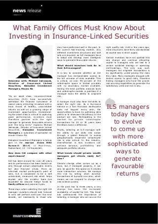 Interview with: Michael Jedraszak, Director of Insurance Linked Securities, Kiskadee Investment Managers, Hiscox Re 
“As an asset class, insurance-linked securities (ILS) have successfully withstood the financial turbulence of recent years, attracting investors with a track record of healthy, uncorrelated returns as well as a growing range of investment opportunities. Understand- ing the asset class is critical to capturing good performance, investors must therefore partner with the right manager to generate favourable returns over the long term,” explains Michael Jedraszak, Director of Insurance Linked Securities, Kiskadee Investment Managers, a subsidiary of specialist re/ insurer Hiscox Re. 
Kiskadee Investment Managers is taking part in the marcus evans Elite Summit 2014, in Montreux, Switzerland, 12 - 14 November. 
How does ILS compare with other asset classes? 
ILS has been around for over 20 years and its performance has been tested not only through actual catastrophic events but also financial crises. From an informed market participant’s point of view, ILS is considered to be a well understood, measured risk which helps explain why the investor base has expanded far beyond hedge funds to family offices and pension funds. 
These days when selecting the right ILS manager investors should look forward to who will perform well over the next decade, not necessarily to those who 
may have performed well in the past. In the current fast-evolving market, very different investment structures and skill sets are required, as ILS managers have to adapt and develop more intelligent ways to generate favourable returns. 
What should investors look for in their ILS managers? 
It is key to consider whether an ILS manager has demonstrable access to the full universe of risks available. This is critical, as over 90 percent of the catastrophe space is traded privately with no secondary market available. Having the best portfolio analysis tools and catastrophe models is pointless if a manager lacks the ability to originate risk. 
A manager must also have the skills to select the right risk. As a Hurricane Katrina or a San Francisco earthquake does not happen every year, the opportunities to learn by gathering data points or to showcase the efficacy of the product are rare. Participating in the market for private catastrophe transactions for 20 or 30 years does therefore make a difference. 
Finally, selecting an ILS manager with the ability to put skills into action through a global footprint to access geographically dispersed catastrophe risk is also critical. In this industry, diversification is how investors can achieve balance, profitability and adequate portfolio returns. 
What trends should private wealth managers get clients ready for? How? 
Climate change often comes up as a topic, but if managed properly, it can only be good for this space as it creates more transaction volumes. We manage this risk by selling short duration transactions of typically one year, which means we can respond to change and new science quickly. 
In the past two to three years, a key change has been the increased availability of capital for ILS. This trend has underscored the importance of selecting a manager who can source the 
right quality risk. Until a few years ago, most structures were fairly standardised as capital was in short supply. 
Certain investors have not spotted this sea change and continue allocating capital to managers who are tied to a certain outdated strategy or operating methodology. The only way such managers can originate transactions is by significantly under-pricing the risks they take. Many managers struggle with limited access to good risks, therefore finding managers who have the proven risk sourcing capabilities to generate the satisfactory yield and risk is key. 
ILS managers today have to evolve to come up with more sophisticated ways to generate favourable returns 
What Family Offices Must Know About Investing in Insurance-Linked Securities  