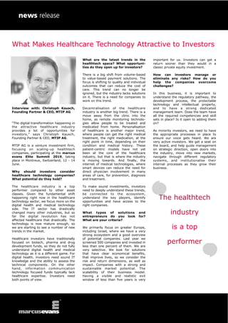 Interview with: Christoph Kausch,
Founding Partner & CEO, MTIP AG
“The digital transformation happening in
the attractive healthcare industry
provides a lot of opportunities for
investors,” says Christoph Kausch,
Founding Partner & CEO, MTIP AG.
MTIP AG is a venture investment firm,
focusing on scaling-up healthtech
companies, participating at the marcus
evans Elite Summit 2019, taking
place in Montreux, Switzerland, 12 - 14
June.
Why should investors consider
healthcare technology companies?
What potential do they hold?
The healthcare industry is a top
performer compared to other asset
classes. Given the fundamental shift
happening right now in the healthcare
technology sector, we focus more on the
digital health and medical technology
side. The IT sector has drastically
changed many other industries, but so
far the digital revolution has not
affected healthcare that drastically. The
technology is now mature enough, so
we are starting to see a number of new
trends in the market.
Healthcare investors have traditionally
focused on biotech, pharma and drug
development funds, so they do not fully
understand digital health and medical
technology as it is a different game. For
digital health, investors need sound IT
knowledge and the ability to assess the
technical components. On the other
hand, information communication
technology focused funds typically lack
healthcare expertise. Investors need
both points of view.
What are the latest trends in the
healthtech space? What opportuni-
ties do they open up for investors?
There is a big shift from volume-based
to value-based payment solutions. The
focus is shifting to quality and individual
outcomes that can reduce the cost of
care. This trend can no longer be
ignored, but the industry lacks solutions
on it. There is a need for companies to
work on this trend.
Decentralisation of the healthcare
industry is another big trend. There is a
move away from the clinic into the
home, as remote monitoring technolo-
gies allow people to be treated and
medicated from home. Personalisation
of healthcare is another major trend,
where people can get the right medical
treatment, the right medication, at the
right point in time, depending on their
condition and medical history. These
patient-centric models have not yet
been at the core of the healthcare
industry, but that is where the industry
is moving towards. And finally, the
internet of medical technologies, where
smart devices can reduce the need for
direct physician involvement in many
areas of care, for prevention, diagnosis
and treatment.
To make sound investments, investors
need to deeply understand these trends,
be connected to the ecosystem,
understand the key players, identify
opportunities and have access to the
right companies.
What types of solutions and
entrepreneurs do you look for?
What are your criteria?
We primarily focus on greater Europe,
including Israel, where we have a very
strong ecosystem and a good overview
of potential companies. Last year we
screened 500 companies and invested in
less than one percent of them. We are
very selective. We look for solutions
that have clear economical benefits,
that improve lives, so we consider the
risk and return dimensions, as well as
impact. Companies with a strong and
sustainable market potential. The
scalability of their business model.
Having a visible and realistic exit
window of less than five years is very
important for us. Investors can get a
return sooner than they would in a
classic private equity investment.
How can investors manage or
eliminate any risks? How do you
help the companies overcome
challenges?
In this business, it is important to
understand the regulatory pathway, the
development process, the protectable
technology and intellectual property,
and to have a strong dedicated
management team. Does the team have
all the required competencies and skill
sets in place? Is it open to adding them
on?
As minority investors, we need to have
the appropriate processes in place to
ensure our voice gets heard. We are
very active investors. We get a seat on
the board, and help guide management
on strategic direction, open doors into
the industry, move into new markets,
navigate through different regulatory
systems, and institutionalise their
internal processes as they grow their
business.
The healthtech
industry
is a top
performer
What Makes Healthcare Technology Attractive to Investors
 