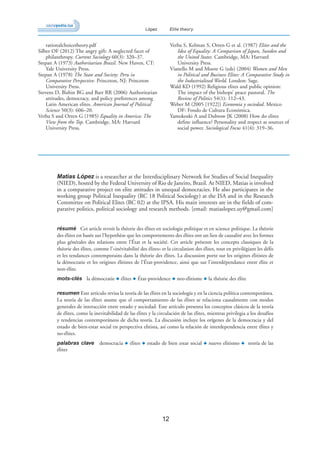 12
López Elite theory
rationalchoicetheory.pdf
Silber OF (2012) The angry gift: A neglected facet of
philanthropy. Current Sociology 60(3): 320–37.
Stepan A (1973) Authoritarian Brazil. New Haven, CT:
Yale University Press.
Stepan A (1978) The State and Society: Peru in
Comparative Perspective. Princeton, NJ: Princeton
University Press.
Stevens D, Bishin BG and Barr RR (2006) Authoritarian
attitudes, democracy, and policy preferences among
Latin American elites. American Journal of Political
Science 50(3): 606–20.
Verba S and Orren G (1985) Equality in America: The
View from the Top. Cambridge, MA: Harvard
University Press.
Verba S, Kelman S, Orren G et al. (1987) Elites and the
Idea of Equality: A Comparison of Japan, Sweden and
the United States. Cambridge, MA: Harvard
University Press.
Vianello M and Moore G (eds) (2004) Women and Men
in Political and Business Elites: A Comparative Study in
the Industrialized World. London: Sage.
Wald KD (1992) Religious elites and public opinion:
The impact of the bishops’ peace pastoral. The
Review of Politics 54(1): 112–43.
Weber M (2005 [1922]) Economia y sociedad. Mexico
DF: Fondo de Cultura Económica.
Yamokoski A and Dubrow JK (2008) How do elites
define influence? Personality and respect as sources of
social power. Sociological Focus 41(4): 319–36.
Matias López is a researcher at the Interdisciplinary Network for Studies of Social Inequality
(NIED), hosted by the Federal University of Rio de Janeiro, Brazil. At NIED, Matias is involved
in a comparative project on elite attitudes in unequal democracies. He also participates in the
working group Political Inequality (RC 18 Political Sociology) at the ISA and in the Research
Committee on Political Elites (RC 02) at the IPSA. His main interests are in the fields of com-
parative politics, political sociology and research methods. [email: matiaslopez.uy@gmail.com]
résumé Cet article revoit la théorie des élites en sociologie politique et en science politique. La théorie
des élites est basée sur l’hypothèse que les comportements des élites ont un lien de causalité avec les formes
plus générales des relations entre l’État et la société. Cet article présente les concepts classiques de la
théorie des élites, comme l’«inévitabilité des élites» et la circulation des élites, tout en privilégiant les défis
et les tendances contemporains dans la théorie des élites. La discussion porte sur les origines élitistes de
la démocratie et les origines élitistes de l’État-providence, ainsi que sur l’interdépendance entre élite et
non-élite.
mots-clés la démocratie ◆ élites ◆ État-providence ◆ neo-élitisme ◆ la théorie des élite
resumen Este artículo revisa la teoría de las élites en la sociología y en la ciencia política contemporánea.
La teoría de las élites asume que el comportamiento de las élites se relaciona causalmente con modos
generales de interacción entre estado y sociedad. Este artículo presenta los conceptos clásicos de la teoría
de élites, como la inevitabilidad de las élites y la circulación de las élites, mientras privilegia a los desafíos
y tendencias contemporáneos de dicha teoría. La discusión incluye los orígenes de la democracia y del
estado de bien-estar social en perspectiva elitista, así como la relación de interdependencia entre élites y
no-élites.
palabras clave democracia ◆ élites ◆ estado de bien estar social ◆ nuevo elitismo ◆ teoría de las
élites
 