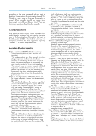 9
López Elite theory
according to the most renowned indexes, such as
Freedom House and the Transformation Index BTI).
Should we expect some of these new democracies to
erode? What attitudes should we expect from
increasingly powerful non-Western elites? These are
important questions ahead for elite research.
Acknowledgments
I am grateful to Prof. Graziella Moraes Silva who was a
reader of earlier versions of this article and to the entire
team of the Interdisciplinary Network for the Study of
Social Inequality (NIED). I also thank the editor and two
anonymous reviewers for their suggestions, especially
‘Reviewer 2’, for his/her sharp observations.
Annotated further reading
Higley J and Burton M (2006) Elite Foundations of
Liberal Democracy. Lanham, MD: Rowman and
Littlefield.
This book extends the new elitist approach of regime
change. It provides excellent tools for scholars
interested in reproducing the new elitist analytical
model. The volume represents, in my opinion, the
most complete version of the new elite paradigm.
The volume is based on extensive research, published
in previous edited books and journals. The book
presents key concepts, such as elite settlements, elite
convergence, elite unity and elite disunity, while
discussing the effects of inter-elite dynamics in the
political order.
Dogan M and Higley J (eds) (1998) Elites, Crises, and
the Origins of Regimes. Lanham, MD: Rowman and
Littlefield.
This edited book addresses elite reactions to political
crises and their effect on political regimes. The book
is divided into a theoretical section and a section
with case studies. Dogan and Higley present an
ambitious causal argument linking crises, elite
behavior and regimes. The focus on severe social and
political crises indicates the importance of the
interdependence between elites and non-elites. The
case studies presented are most relevant: Russia,
Germany, Poland, Hungary, Japan and South Africa.
Hoffmann-Lange’s chapter on the German unique
transition from Nazi rule to both communism and
democratic rule, and from communism again to
democratic rule, is notable.
Higley J and Gunther R (eds) (1992) Elites and
Democratic Consolidation in Latin America and
Southern Europe. Cambridge: Cambridge University
Press.
Although published more than two decades ago, this
edited book remains an excellent compilation of
empirical elite research. Its main goal is to explain
regime change in Europe and Latin America using
the analytical model of the new elite paradigm. The
book includes good single-case studies regarding
Mexico, Uruguay, Peru, Brazil and the Dominican
Republic in Latin America, and Portugal, Italy and
Spain in Europe, as well as comparative works on
Colombia, Costa Rica and Venezuela, and Argentina
and Chile.
Hoffmann-Lange U (2007) Methods of elite research.
In: Goodin RR (ed.) The Oxford Handbook of
Political Behaviour. Oxford: Oxford University Press,
pp. 910–27.
This chapter on elite research is an excellent
methodological guide for beginning elite researchers.
It is a systematic and broad review of research
methods, capturing several nuances of elite research,
from conceptualization to data collection.
Williams C (2012) Researching Power, Elites and
Leadership. London: Sage.
This book approaches techniques and common
demands of elite research. It distinguishes the
concepts of power, elites and leadership as well as
their methodological implications. It is not the
typical methods book and its eclectic perspective
sometimes risks being interpreted as holistic.
Nevertheless, elite researchers are likely to benefit
from it.
De Swaan A (1988) In Care of the State: Health Care,
Education, and Welfare in Europe and the USA in the
Modern Era. Oxford: Oxford University Press.
This book is an excellent example of elite theory’s
incorporation of other theories. The author makes an
original argument about the origins of the welfare
state in Europe and in the US by combining
comparative historical analysis, rational choice
modeling and elite theory. His argument is that the
welfare state is an unanticipated result of elite
reactions to negative externalities of poverty. The
analytical model offered by de Swaan is elegant and
replicable. Despite being a model for successful
welfare states, it was adopted by several researchers to
explain failed welfare states in Africa, Latin America
and Asia.
Reis E and Moore M (eds) (2005) Elite Perceptions of
Poverty and Inequality. London: Zed Books.
This edited book presents case studies on elite
reactions to poverty in five cases: Brazil, Bangladesh,
Haiti, the Philippines and South Africa. It is a
unique book in its purposes. It follows de Swaan’s
model, yet focuses rather on failed welfare states.
Results show that elites have different reactions to
poverty in developing countries, based on a mix of
cultural drive, historical heritage and strategic
reactions. A digital version of the book is offered free
of charge by CROP at:
www.crop.org/storypg.aspx?id=209.
Verba S, Kelman S, Orren G, Miyake I, Watanuki J,
Kabashima I and Ferree D (1987). Elites and the Idea
of Equality: A Comparison of Japan, Sweden and the
United States. Cambridge, MA: Harvard University
Press.
Despite being more than two decades old, this book
remains a key reference in elite research concerned
 