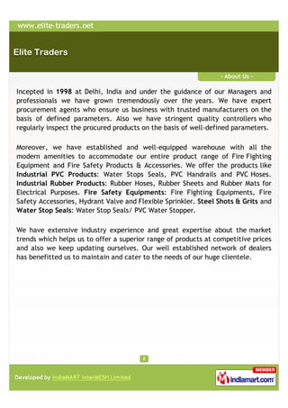 - About Us -

Incepted in 1998 at Delhi, India and under the guidance of our Managers and
professionals we have grown tremendously over the years. We have expert
procurement agents who ensure us business with trusted manufacturers on the
basis of defined parameters. Also we have stringent quality controllers who
regularly inspect the procured products on the basis of well-defined parameters.

Moreover, we have established and well-equipped warehouse with all the
modern amenities to accommodate our entire product range of Fire Fighting
Equipment and Fire Safety Products & Accessories. We offer the products like
Industrial PVC Products: Water Stops Seals, PVC Handrails and PVC Hoses.
Industrial Rubber Products: Rubber Hoses, Rubber Sheets and Rubber Mats for
Electrical Purposes. Fire Safety Equipments: Fire Fighting Equipments, Fire
Safety Accessories, Hydrant Valve and Flexible Sprinkler. Steel Shots & Grits and
Water Stop Seals: Water Stop Seals/ PVC Water Stopper.

We have extensive industry experience and great expertise about the market
trends which helps us to offer a superior range of products at competitive prices
and also we keep updating ourselves. Our well established network of dealers
has benefitted us to maintain and cater to the needs of our huge clientele.
 