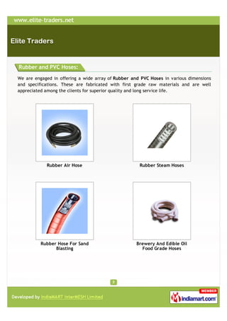 Rubber and PVC Hoses:

We are engaged in offering a wide array of Rubber and PVC Hoses in various dimensions
and specifications. These are fabricated with first grade raw materials and are well
appreciated among the clients for superior quality and long service life.




            Rubber Air Hose                          Rubber Steam Hoses




          Rubber Hose For Sand                      Brewery And Edible Oil
                Blasting                              Food Grade Hoses
 