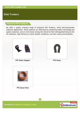 Industrial PVC Products:

We offer a quality oriented range of Industrial PVC Products, which find innumerable
industrial applications. These products are fabricated by employing modern technology and
quality materials, and are well known among the clients for their distinguished features like
UV resistance, high efficiency in harsh weather conditions, non-toxic nature and durability.




            PVC Water Stopper                                  PVC Hoses




              PVC Spray Hose
 