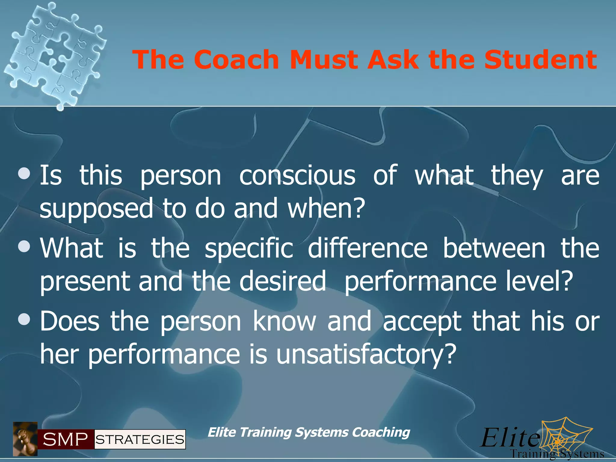 The Coach Must Ask the Student Is this person conscious of what they are supposed to do and when? What is the specific difference between the present and the desired  performance level? Does the person know and accept that his or her performance is unsatisfactory? 