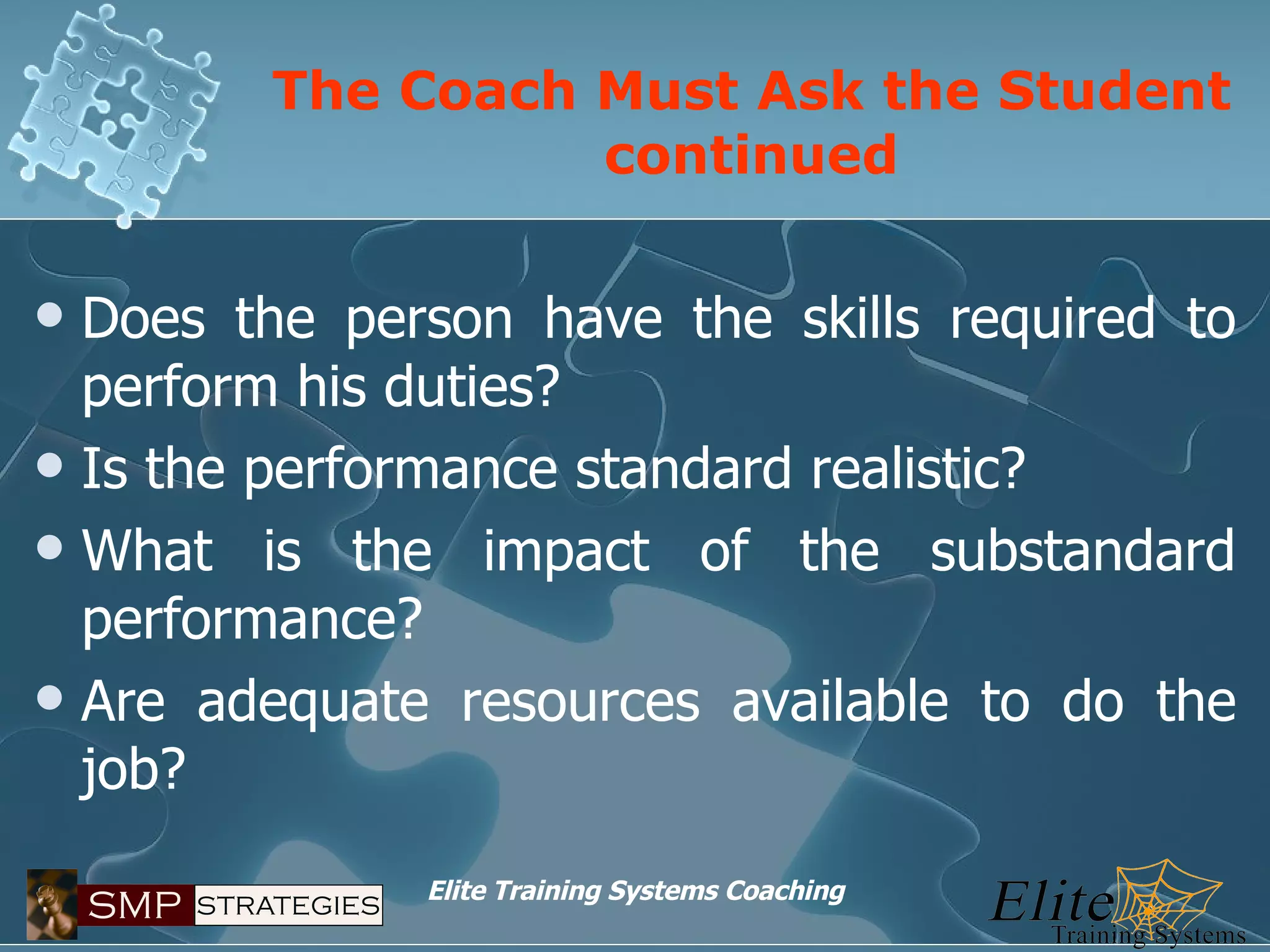 The Coach Must Ask the Student continued Does the person have the skills required to perform his duties? Is the performance standard realistic? What is the impact of the substandard performance? Are adequate resources available to do the job? 