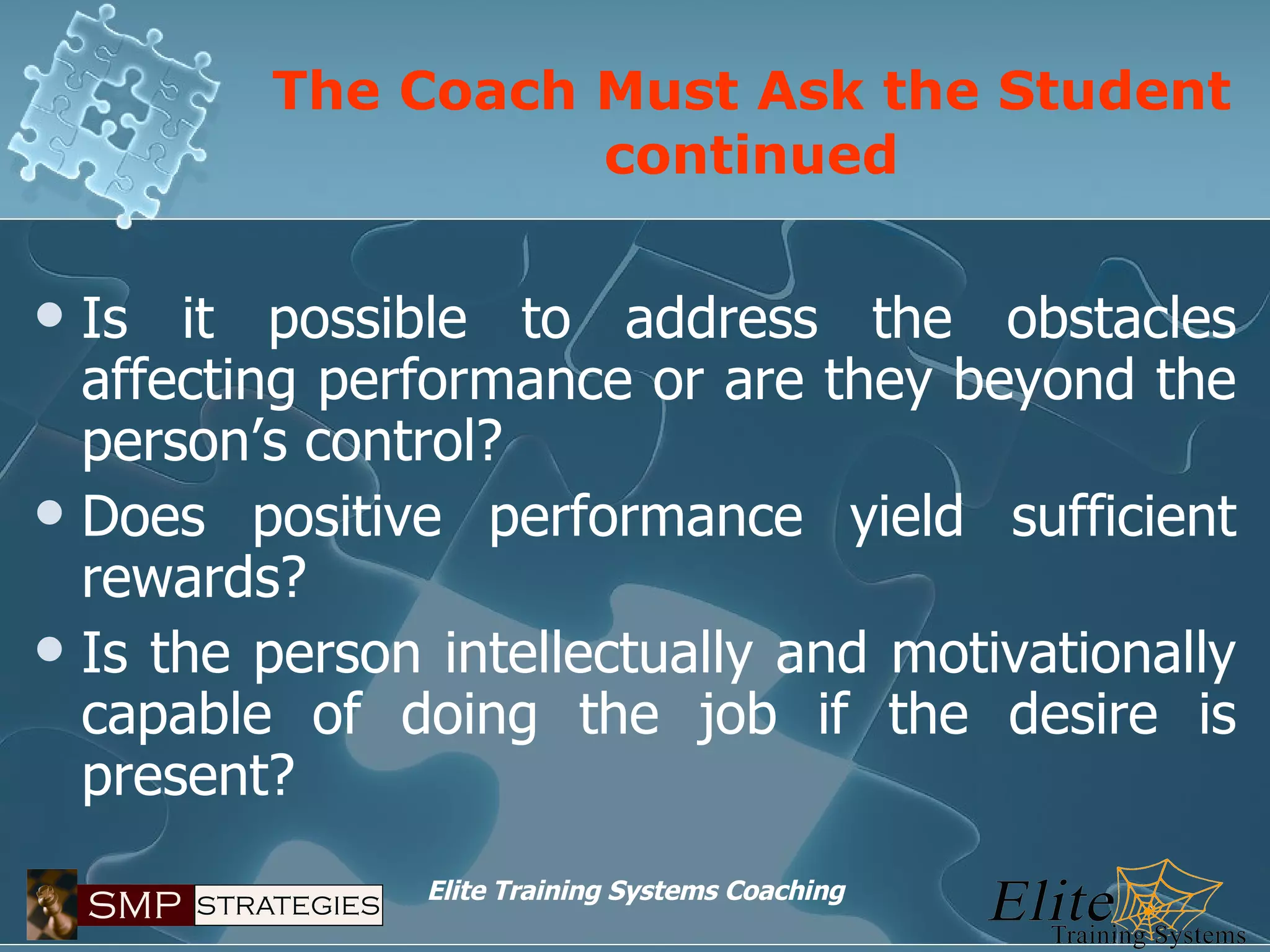 The Coach Must Ask the Student continued Is it possible to address the obstacles affecting performance or are they beyond the person’s control? Does positive performance yield sufficient rewards? Is the person intellectually and motivationally capable of doing the job if the desire is present? 