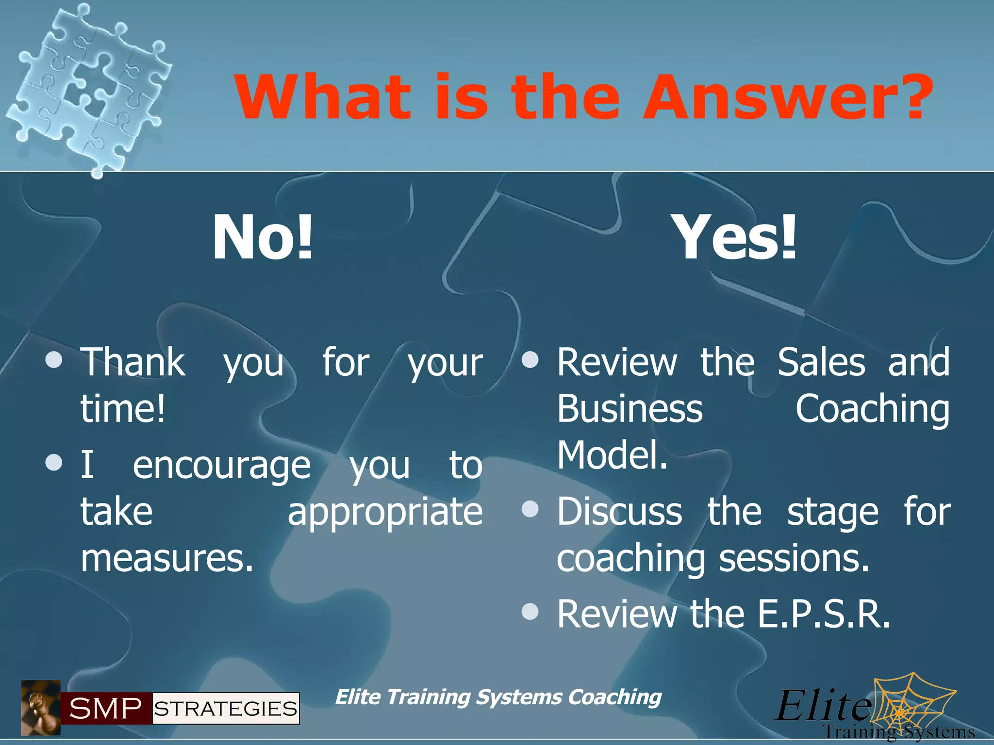 What is the Answer? No! Thank you for your time! I encourage you to take appropriate measures. Yes! Review the Sales and Business Coaching Model. Discuss the stage for coaching sessions. Review the E.P.S.R. 