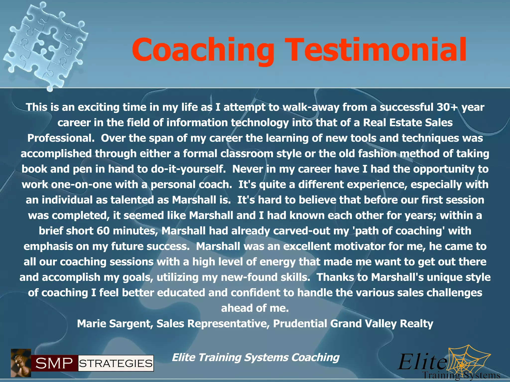 Coaching Testimonial This is an exciting time in my life as I attempt to walk-away from a successful 30+ year career in the field of information technology into that of a Real Estate Sales Professional.  Over the span of my career the learning of new tools and techniques was accomplished through either a formal classroom style or the old fashion method of taking book and pen in hand to do-it-yourself.  Never in my career have I had the opportunity to work one-on-one with a personal coach.  It's quite a different experience, especially with an individual as talented as Marshall is.  It's hard to believe that before our first session was completed, it seemed like Marshall and I had known each other for years; within a brief short 60 minutes, Marshall had already carved-out my 'path of coaching' with emphasis on my future success.  Marshall was an excellent motivator for me, he came to all our coaching sessions with a high level of energy that made me want to get out there and accomplish my goals, utilizing my new-found skills.  Thanks to Marshall's unique style of coaching I feel better educated and confident to handle the various sales challenges ahead of me. Marie Sargent, Sales Representative, Prudential Grand Valley Realty 