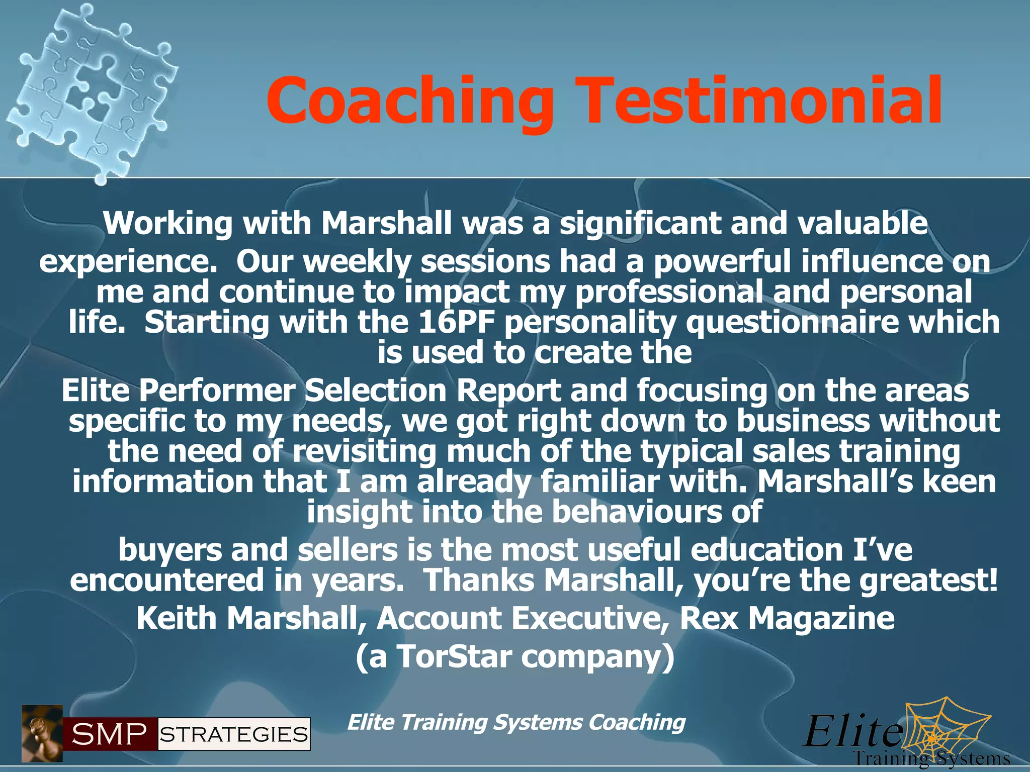 Coaching Testimonial Working with Marshall was a significant and valuable experience.  Our weekly sessions had a powerful influence on me and continue to impact my professional and personal life.  Starting with the 16PF personality questionnaire which is used to create the Elite Performer Selection Report and focusing on the areas specific to my needs, we got right down to business without the need of revisiting much of the typical sales training information that I am already familiar with. Marshall’s keen insight into the behaviours of buyers and sellers is the most useful education I’ve encountered in years.  Thanks Marshall, you’re the greatest! Keith Marshall, Account Executive, Rex Magazine (a TorStar company) 