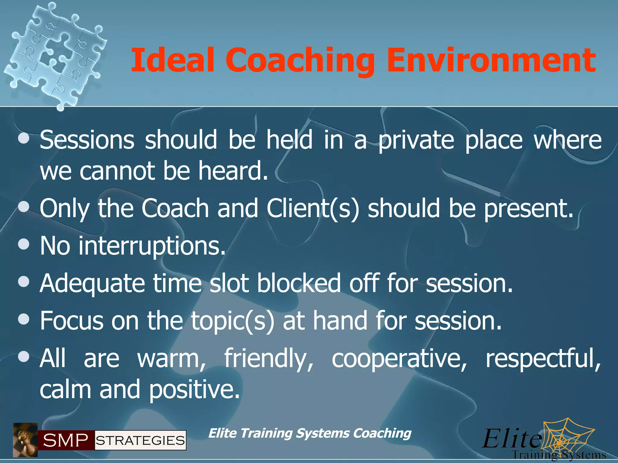 Ideal Coaching Environment Sessions should be held in a private place where we cannot be heard. Only the Coach and Client(s) should be present. No interruptions. Adequate time slot blocked off for session. Focus on the topic(s) at hand for session. All are warm, friendly, cooperative, respectful, calm and positive. 