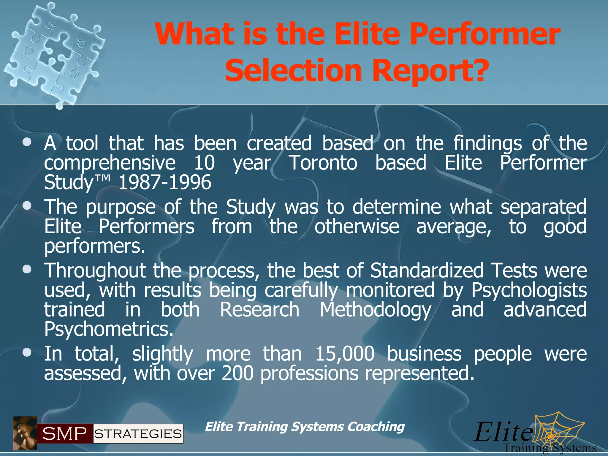 What is the Elite Performer Selection Report? A tool that has been created based on the findings of the comprehensive 10 year Toronto based Elite Performer Study™ 1987-1996 The purpose of the Study was to determine what separated Elite Performers from the otherwise average, to good performers. Throughout the process, the best of Standardized Tests were used, with results being carefully monitored by Psychologists trained in both Research Methodology and advanced Psychometrics. In total, slightly more than 15,000 business people were assessed, with over 200 professions represented. 