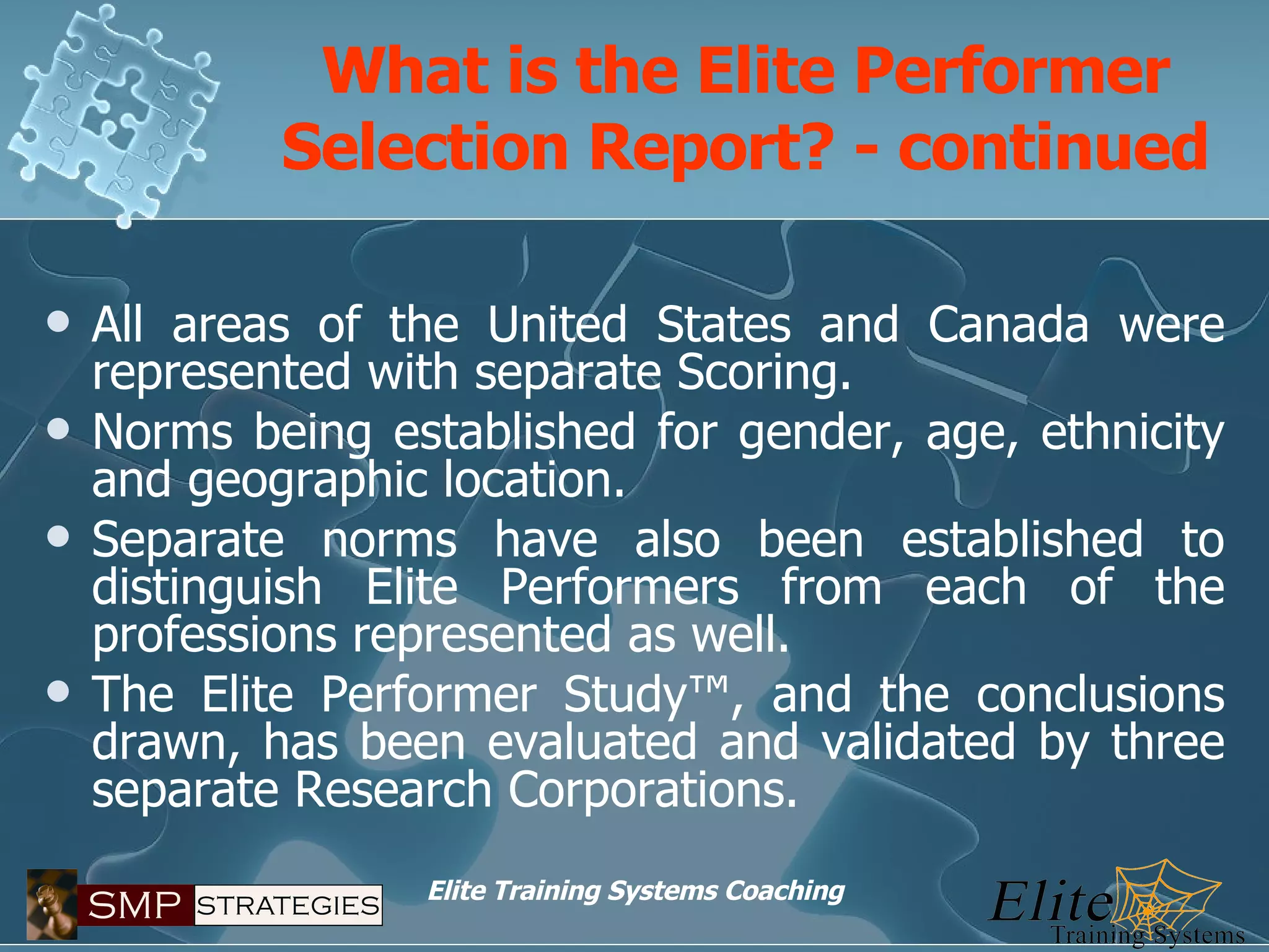 What is the Elite Performer Selection Report? - continued All areas of the United States and Canada were represented with separate Scoring. Norms being established for gender, age, ethnicity and geographic location. Separate norms have also been established to distinguish Elite Performers from each of the professions represented as well. The Elite Performer Study™, and the conclusions drawn, has been evaluated and validated by three separate Research Corporations. 