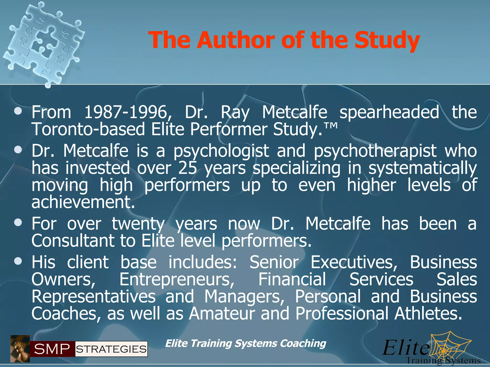 The Author of the Study   From 1987-1996, Dr. Ray Metcalfe spearheaded the Toronto-based Elite Performer Study.™ Dr. Metcalfe is a psychologist and psychotherapist who has invested over 25 years specializing in systematically moving high performers up to even higher levels of achievement. For over twenty years now Dr. Metcalfe has been a Consultant to Elite level performers. His client base includes: Senior Executives, Business Owners, Entrepreneurs, Financial Services Sales Representatives and Managers, Personal and Business Coaches, as well as Amateur and Professional Athletes. 