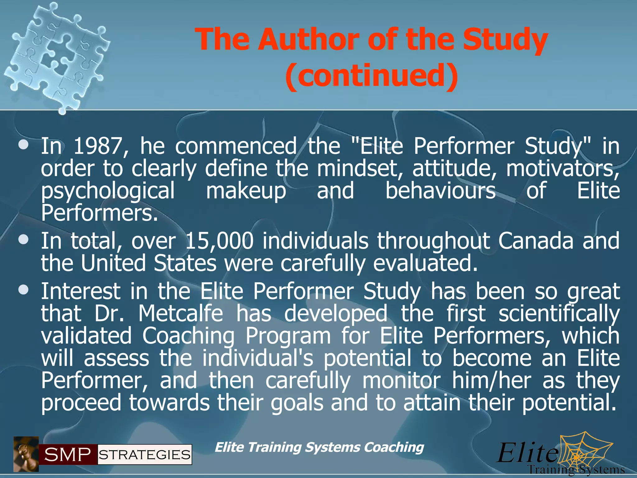 The Author of the Study (continued) In 1987, he commenced the "Elite Performer Study" in order to clearly define the mindset, attitude, motivators, psychological makeup and behaviours of Elite Performers.  In total, over 15,000 individuals throughout Canada and the United States were carefully evaluated. Interest in the Elite Performer Study has been so great that Dr. Metcalfe has developed the first scientifically validated Coaching Program for Elite Performers, which will assess the individual's potential to become an Elite Performer, and then carefully monitor him/her as they proceed towards their goals and to attain their potential. 