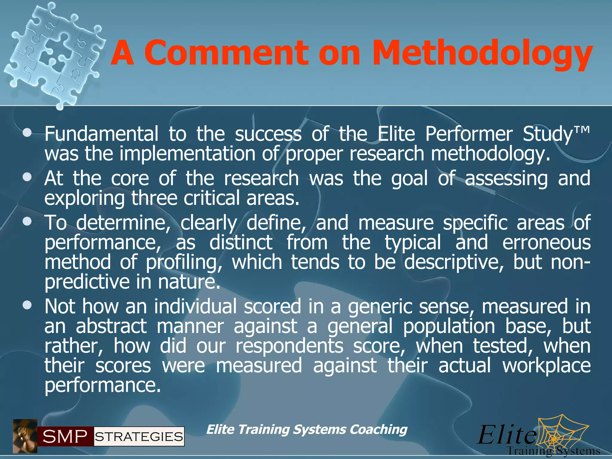 A Comment on Methodology Fundamental to the success of the Elite Performer Study™ was the implementation of proper research methodology. At the core of the research was the goal of assessing and exploring three critical areas.  To determine, clearly define, and measure specific areas of performance, as distinct from the typical and erroneous method of profiling, which tends to be descriptive, but non-predictive in nature. Not how an individual scored in a generic sense, measured in an abstract manner against a general population base, but rather, how did our respondents score, when tested, when their scores were measured against their actual workplace performance. 