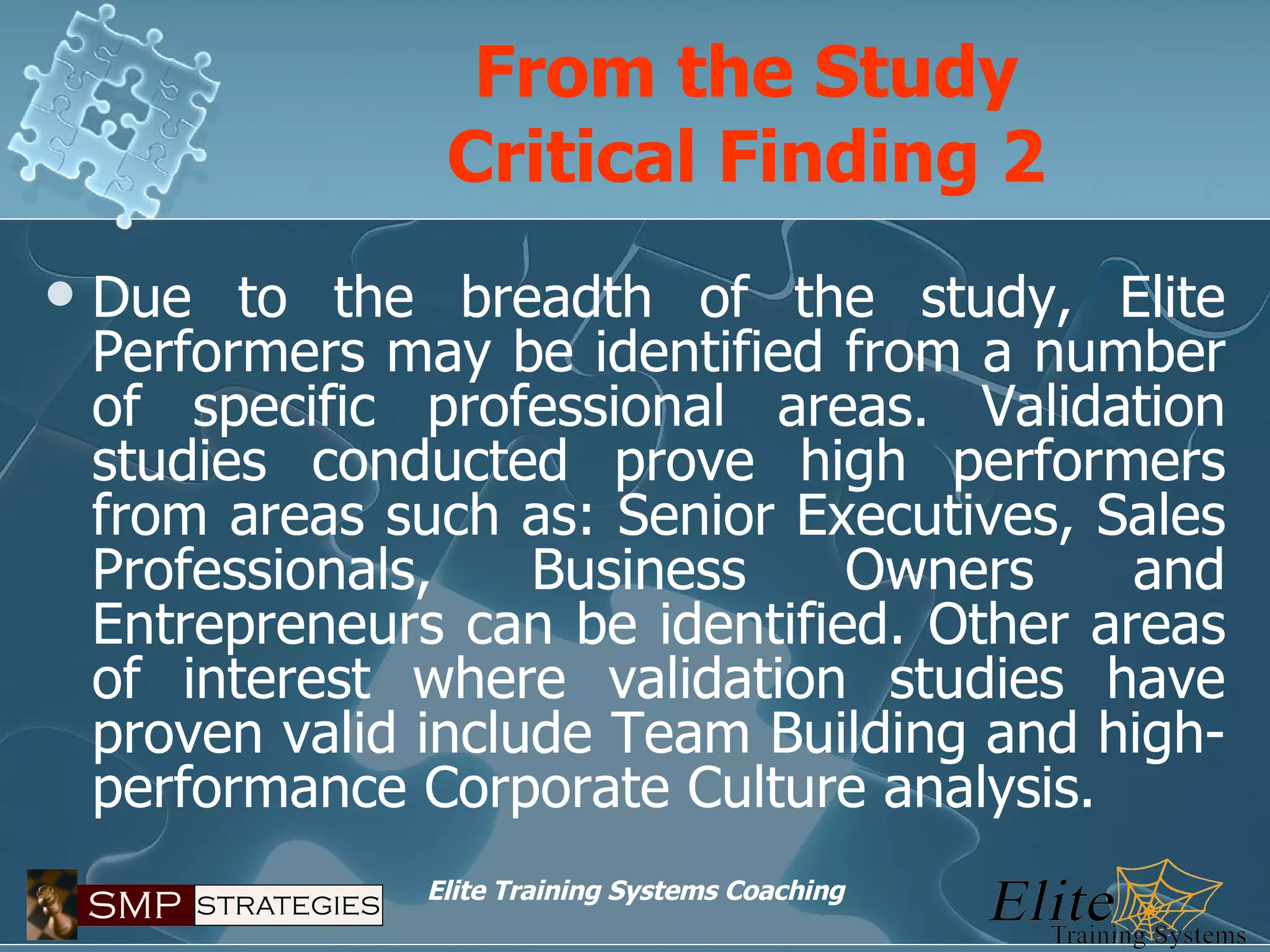 Due to the breadth of the study, Elite Performers may be identified from a number of specific professional areas. Validation studies conducted prove high performers from areas such as: Senior Executives, Sales Professionals, Business Owners and Entrepreneurs can be identified. Other areas of interest where validation studies have proven valid include Team Building and high-performance Corporate Culture analysis. From the Study Critical Finding 2 