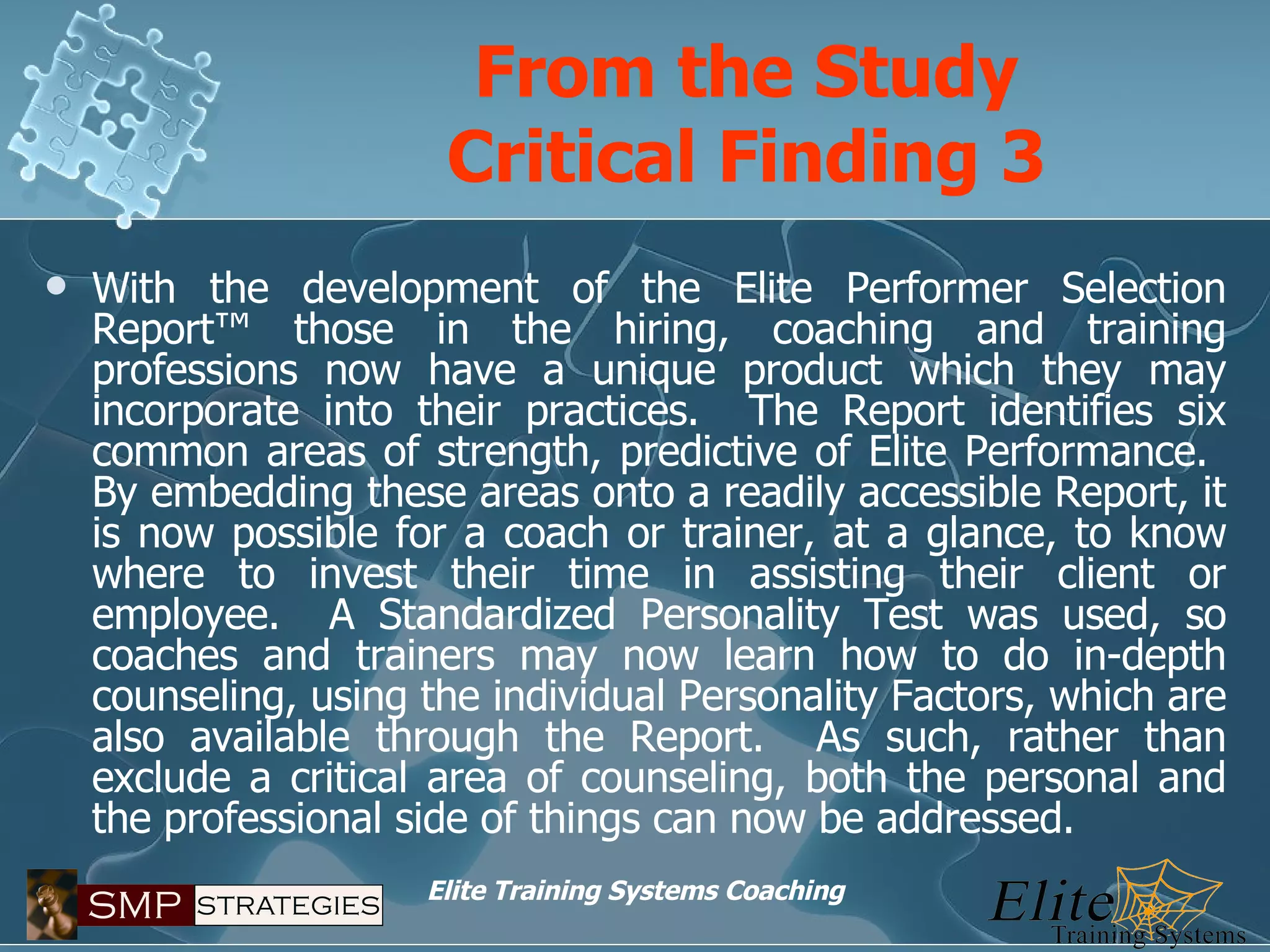 With the development of the Elite Performer Selection Report™ those in the hiring, coaching and training professions now have a unique product which they may incorporate into their practices.  The Report identifies six common areas of strength, predictive of Elite Performance.  By embedding these areas onto a readily accessible Report, it is now possible for a coach or trainer, at a glance, to know where to invest their time in assisting their client or employee.  A Standardized Personality Test was used, so coaches and trainers may now learn how to do in-depth counseling, using the individual Personality Factors, which are also available through the Report.  As such, rather than exclude a critical area of counseling, both the personal and the professional side of things can now be addressed. From the Study Critical Finding 3 