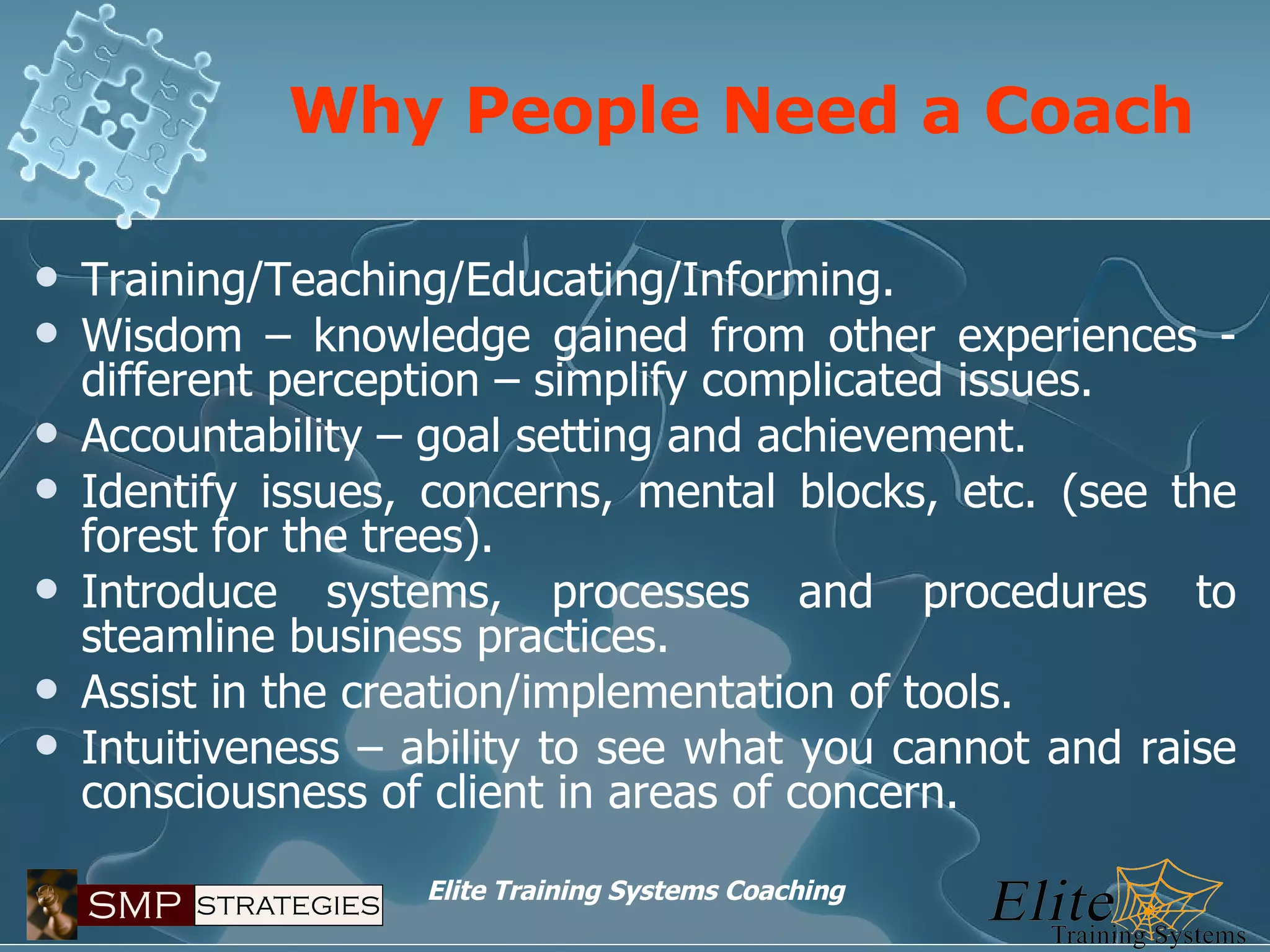 Why People Need a Coach Training/Teaching/Educating/Informing. Wisdom – knowledge gained from other experiences - different perception – simplify complicated issues. Accountability – goal setting and achievement. Identify issues, concerns, mental blocks, etc. (see the forest for the trees). Introduce systems, processes and procedures to steamline business practices. Assist in the creation/implementation of tools.  Intuitiveness – ability to see what you cannot and raise consciousness of client in areas of concern. 