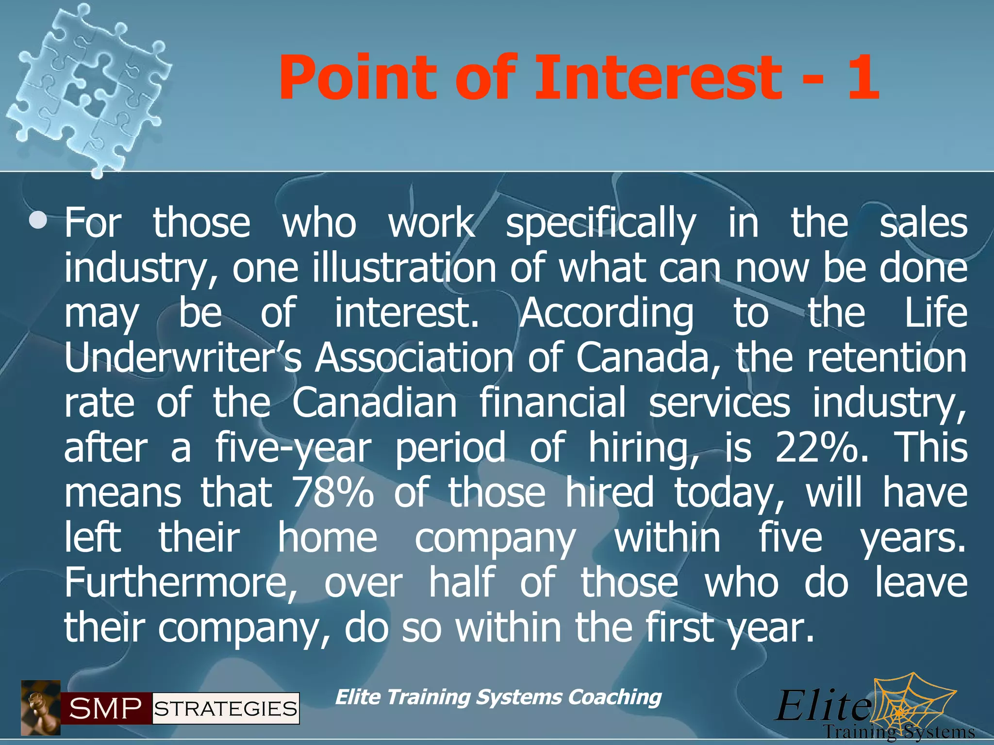 Point of Interest - 1 For those who work specifically in the sales industry, one illustration of what can now be done may be of interest. According to the Life Underwriter’s Association of Canada, the retention rate of the Canadian financial services industry, after a five-year period of hiring, is 22%. This means that 78% of those hired today, will have left their home company within five years. Furthermore, over half of those who do leave their company, do so within the first year. 